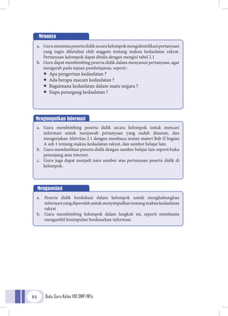 Buku Guru Kelas VIII SMP/MTs84
Menanya
a.	 Gurumemintapesertadidiksecarakelompokmengidentifikasipertanyaan
yang ingin diketahui oleh anggota tentang makna kedaulatan rakyat.
Pertanyaan kelompok dapat ditulis dengan mengisi tabel 2.1
b.	 Guru dapat membimbing peserta didik dalam menyusun pertanyaan, agar
mengarah pada tujuan pembelajaran, seperti :
ÏÏ Apa pengertian kedaulatan ?
ÏÏ Ada berapa macam kedaulatan ?
ÏÏ Bagaimana kedaulatan dalam suatu negara ?
ÏÏ Siapa pemegang kedaulatan ?
Mengumpulkan Informasi
a.	 Guru membimbing peserta didik secara kelompok untuk mencari
informasi untuk menjawab pertanyaan yang sudah disusun, dan
mengerjakan Aktivitas 2.1 dengan membaca uraian materi Bab II bagian
A sub 1 tentang makna kedaulatan rakyat, dan sumber belajar lain.
b.	 Guru memfasilitasi peserta didik dengan sumber belajar lain seperti buku
penunjang atau internet.
c.	 Guru juga dapat menjadi nara sumber atas pertanyaan peserta didik di
kelompok.
Mengasosiasi
a.	 Peserta didik berdiskusi dalam kelompok untuk menghubungkan
informasiyangdiperolehuntukmenyimpulkantentangmaknakedaulatan
rakyat
b.	 Guru membimbing kelompok dalam langkah ini, seperti membantu
mengambil kesimpulan berdasarkan informasi.
 