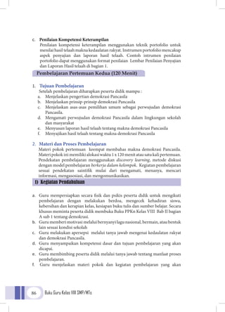 Buku Guru Kelas VIII SMP/MTs86
c.	 Penilaian Kompetensi Keterampilan
Penilaian kompetensi keterampilan menggunakan teknik portofolio untuk
menilai hasil telaah makna kedaulatan rakyat. Instrumen portofolio mencakup
aspek penyajian dan laporan hasil telaah. Contoh intrumen penilaian
portofolio dapat menggunakan format penilaian Lembar Penilaian Penyajian
dan Laporan Hasil telaah di bagian 1.
1.	 Tujuan Pembelajaran
Setelah pembelajaran diharapkan peserta didik mampu :
a.	 Menjelaskan pengertian demokrasi Pancasila
b.	 Menjelaskan prinsip-prinsip demokrasi Pancasila
c.	 Menjelaskan asas-asas pemilihan umum sebagai perwujudan demokrasi
Pancasila.
d.	 Mengamati perwujudan demokrasi Pancasila dalam lingkungan sekolah
dan masyarakat
e.	 Menyusun laporan hasil telaah tentang makna demokrasi Pancasila
f.	 Menyajikan hasil telaah tentang makna demokrasi Pancasila
2.	 Materi dan Proses Pembelajaran
Materi pokok pertemuan keempat membahas makna demokrasi Pancasila.
Materipokokinimemilikialokasiwaktu1x120menitatausatukalipertemuan.
Pendekatan pembelajaran menggunakan discovery learning, metode diskusi
dengan model pembelajaran berkerja dalam kelompok. Kegiatan pembelajaran
sesuai pendekatan saintifik mulai dari mengamati, menanya, mencari
informasi, mengasosiasi, dan mengomunikasikan.
a.	 Guru mempersiapkan secara fisik dan psikis peserta didik untuk mengikuti
pembelajaran dengan melakukan berdoa, mengecek kehadiran siswa,
kebersihan dan kerapian kelas, kesiapan buku tulis dan sumber belajar. Secara
khusus meminta peserta didik membuka Buku PPKn Kelas VIII Bab II bagian
A sub 1 tentang demokrasi.
b.	 Guru memberi motivasi melalui bernyanyi lagu nasional, bermain, atau bentuk
lain sesuai kondisi sekolah
c.	 Guru melakukan apersepsi melalui tanya jawab mengenai kedaulatan rakyat
dan demokrasi Pancasila.
d.	 Guru menyampaikan kompetensi dasar dan tujuan pembelajaran yang akan
dicapai.
e.	 Guru membimbing peserta didik melalui tanya jawab tentang manfaat proses
pembelajaran.
f.	 Guru menjelaskan materi pokok dan kegiatan pembelajaran yang akan
Pembelajaran Pertemuan Kedua (120 Menit)
1) Kegiatan Pendahuluan
 