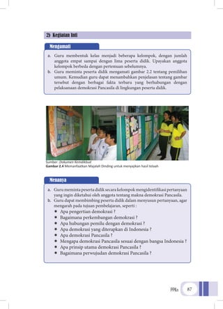 PPKn 87
dilakukan peserta didik.2) Kegiatan Inti
Mengamati
a.	 Guru membentuk kelas menjadi beberapa kelompok, dengan jumlah
anggota empat sampai dengan lima peserta didik. Upayakan anggota
kelompok berbeda dengan pertemuan sebelumnya.
b.	 Guru meminta peserta didik mengamati gambar 2.2 tentang pemilihan
umum. Kemudian guru dapat menambahkan penjelasan tentang gambar
tersebut dengan berbagai fakta terbaru yang berhubungan dengan
pelaksanaan demokrasi Pancasila di lingkungan peserta didik.
Sumber: Dokumen Kemdikbud
Gambar 2.4 Memanfaatkan Majalah Dinding untuk menyajikan hasil telaah
Menanya
a.	 Gurumemintapesertadidiksecarakelompokmengidentifikasipertanyaan
yang ingin diketahui oleh anggota tentang makna demokrasi Pancasila.
b.	 Guru dapat membimbing peserta didik dalam menyusun pertanyaan, agar
mengarah pada tujuan pembelajaran, seperti :
ÏÏ Apa pengertian demokrasi ?
ÏÏ Bagaimana perkembangan demokrasi ?
ÏÏ Apa hubungan pemilu dengan demokrasi ?
ÏÏ Apa demokrasi yang diterapkan di Indonesia ?
ÏÏ Apa demokrasi Pancasila ?
ÏÏ Mengapa demokrasi Pancasila sesuai dengan bangsa Indonesia ?
ÏÏ Apa prinsip utama demokrasi Pancasila ?
ÏÏ Bagaimana perwujudan demokrasi Pancasila ?
 