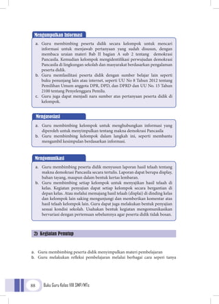 Buku Guru Kelas VIII SMP/MTs88
a.	 Guru membimbing peserta didik menyimpulkan materi pembelajaran
b.	 Guru melakukan refleksi pembelajaran melalui berbagai cara seperi tanya
Mengumpulkan Informasi
a.	 Guru membimbing peserta didik secara kelompok untuk mencari
informasi untuk menjawab pertanyaan yang sudah disusun, dengan
membaca uraian materi Bab II bagian A sub 2 tentang demokrasi
Pancasila. Kemudian kelompok mengidentifikasi perwujudan demokrasi
Pancasila di lingkungan sekolah dan masyarakat berdasarkan pengalaman
peserta didik.
b.	 Guru memfasilitasi peserta didik dengan sumber belajar lain seperti
buku penunjang lain atau internet, seperti UU No 8 Tahun 2012 tentang
Pemilihan Umum anggota DPR, DPD, dan DPRD dan UU No. 15 Tahun
2100 tentang Penyelenggara Pemilu.
c.	 Guru juga dapat menjadi nara sumber atas pertanyaan peserta didik di
kelompok.
Mengasosiasi
a.	 Guru membimbing kelompok untuk menghubungkan informasi yang
diperoleh untuk menyimpulkan tentang makna demokrasi Pancasila
b.	 Guru membimbing kelompok dalam langkah ini, seperti membantu
mengambil kesimpulan berdasarkan informasi.
Mengomunikasi
a.	 Guru membimbing peserta didik menyusun laporan hasil telaah tentang
makna demokrasi Pancasila secara tertulis. Laporan dapat berupa display,
bahan tayang, maupun dalam bentuk kertas lembaran.
b.	 Guru membimbing setiap kelompok untuk menyajikan hasil telaah di
kelas. Kegiatan penyajian dapat setiap kelompok secara bergantian di
depan kelas. Atau melalui memajang hasil telaah (displai) di dinding kelas
dan kelompok lain saking mengunjungi dan memberikan komentar atas
hasil telaah kelompok lain. Guru dapat juga melakukan bentuk penyajian
sesuai kondisi sekolah. Usahakan bentuk kegiatan mengomunikasikan
bervariasi dengan pertemuan sebelumnya agar peserta didik tidak bosan.
2) Kegiatan Penutup
 