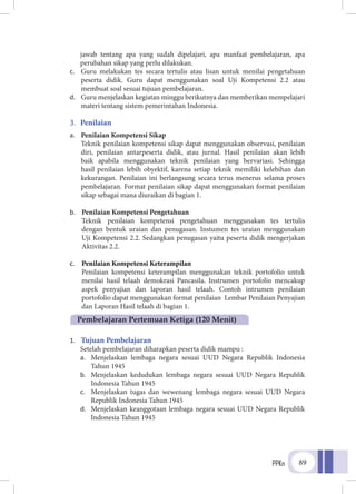 PPKn 89
jawab tentang apa yang sudah dipelajari, apa manfaat pembelajaran, apa
perubahan sikap yang perlu dilakukan.
c.	 Guru melakukan tes secara tertulis atau lisan untuk menilai pengetahuan
peserta didik. Guru dapat menggunakan soal Uji Kompetensi 2.2 atau
membuat soal sesuai tujuan pembelajaran.
d.	 Guru menjelaskan kegiatan minggu berikutnya dan memberikan mempelajari
materi tentang sistem pemerintahan Indonesia.
3.	 Penilaian
a.	 Penilaian Kompetensi Sikap
Teknik penilaian kompetensi sikap dapat menggunakan observasi, penilaian
diri, penilaian antarpeserta didik, atau jurnal. Hasil penilaian akan lebih
baik apabila menggunakan teknik penilaian yang bervariasi. Sehingga
hasil penilaian lebih obyektif, karena setiap teknik memiliki kelebihan dan
kekurangan. Penilaian ini berlangsung secara terus menerus selama proses
pembelajaran. Format penilaian sikap dapat menggunakan format penilaian
sikap sebagai mana diuraikan di bagian 1.
b.	 Penilaian Kompetensi Pengetahuan
	Teknik penilaian kompetensi pengetahuan menggunakan tes tertulis
dengan bentuk uraian dan penugasan. Instumen tes uraian menggunakan
Uji Kompetensi 2.2. Sedangkan penugasan yaitu peserta didik mengerjakan
Aktivitas 2.2.
c.	 Penilaian Kompetensi Keterampilan
	Penilaian kompetensi keterampilan menggunakan teknik portofolio untuk
menilai hasil telaah demokrasi Pancasila. Instrumen portofolio mencakup
aspek penyajian dan laporan hasil telaah. Contoh intrumen penilaian
portofolio dapat menggunakan format penilaian Lembar Penilaian Penyajian
dan Laporan Hasil telaah di bagian 1.
1.	 Tujuan Pembelajaran
Setelah pembelajaran diharapkan peserta didik mampu :
a.	 Menjelaskan lembaga negara sesuai UUD Negara Republik Indonesia
Tahun 1945
b.	 Menjelaskan kedudukan lembaga negara sesuai UUD Negara Republik
Indonesia Tahun 1945
c.	 Menjelaskan tugas dan wewenang lembaga negara sesuai UUD Negara
Republik Indonesia Tahun 1945
d.	 Menjelaskan keanggotaan lembaga negara sesuai UUD Negara Republik
Indonesia Tahun 1945
Pembelajaran Pertemuan Ketiga (120 Menit)
 