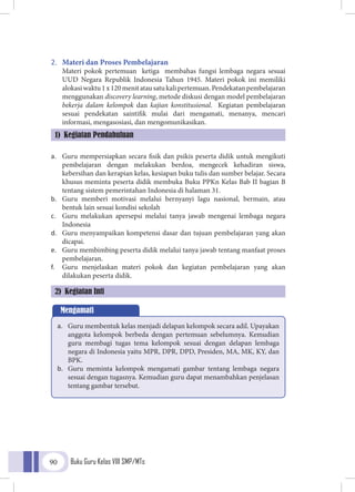 Buku Guru Kelas VIII SMP/MTs90
2.	 Materi dan Proses Pembelajaran
Materi pokok pertemuan ketiga membahas fungsi lembaga negara sesuai
UUD Negara Republik Indonesia Tahun 1945. Materi pokok ini memiliki
alokasiwaktu1x120menitatausatukalipertemuan.Pendekatanpembelajaran
menggunakan discovery learning, metode diskusi dengan model pembelajaran
bekerja dalam kelompok dan kajian konstitusional. Kegiatan pembelajaran
sesuai pendekatan saintifik mulai dari mengamati, menanya, mencari
informasi, mengasosiasi, dan mengomunikasikan.
a.	 Guru mempersiapkan secara fisik dan psikis peserta didik untuk mengikuti
pembelajaran dengan melakukan berdoa, mengecek kehadiran siswa,
kebersihan dan kerapian kelas, kesiapan buku tulis dan sumber belajar. Secara
khusus meminta peserta didik membuka Buku PPKn Kelas Bab II bagian B
tentang sistem pemerintahan Indonesia di halaman 31.
b.	 Guru memberi motivasi melalui bernyanyi lagu nasional, bermain, atau
bentuk lain sesuai kondisi sekolah
c.	 Guru melakukan apersepsi melalui tanya jawab mengenai lembaga negara
Indonesia
d.	 Guru menyampaikan kompetensi dasar dan tujuan pembelajaran yang akan
dicapai.
e.	 Guru membimbing peserta didik melalui tanya jawab tentang manfaat proses
pembelajaran.
f.	 Guru menjelaskan materi pokok dan kegiatan pembelajaran yang akan
dilakukan peserta didik.
1) Kegiatan Pendahuluan
2) Kegiatan Inti
Mengamati
a.	 Guru membentuk kelas menjadi delapan kelompok secara adil. Upayakan
anggota kelompok berbeda dengan pertemuan sebelumnya. Kemudian
guru membagi tugas tema kelompok sesuai dengan delapan lembaga
negara di Indonesia yaitu MPR, DPR, DPD, Presiden, MA, MK, KY, dan
BPK.
b.	 Guru meminta kelompok mengamati gambar tentang lembaga negara
sesuai dengan tugasnya. Kemudian guru dapat menambahkan penjelasan
tentang gambar tersebut.
 