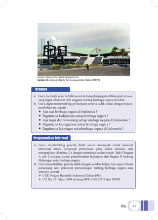 PPKn 91
Menanya
a.	 Gurumemintapesertadidiksecarakelompokmengidentifikasipertanyaan
yang ingin diketahui oleh anggota tentang lembaga negara tersebut.
b.	 Guru dapat membimbing pertanyaan peserta didik sesuai dengan tujuan
pembelajaran, seperti :
ÏÏ Apa saja lembaga negara di Indonesia ?
ÏÏ Bagaimana kedudukan setiap lembaga negara ?
ÏÏ Apa tugas dan wewenang setiap lembaga negara di Indoensia ?
ÏÏ Bagaimana keanggotaan setiap lembaga negara ?
ÏÏ Bagaimana hubungan antarlembaga negara di Indonesia ?
Mengumpulkan Informasi
a.	 Guru membimbing peserta didik secara kelompok untuk mencari
informasi untuk menjawab pertanyaan yang sudah disusun, dan
mengerjakan Aktivitas 2.4 dengan membaca uraian materi Bab II bagian
A sub 2 tentang sistem pemerintahan Indonesia dan Bagian B tentang
Hubungan antarlembaga negara.
b.	 Guru memfasilitasi peserta didik dengan sumber belajar lain seperti buku
penunjang lain, peraturan perundangan tentang lembaga negara atau
internet, seperti :
	UUD Negara Republik Indonesia Tahun 1945
	UU No. 27 Tahun 2009 tentang MPR, DPR,DPD, dan DPRD
Sumber: https metro-bidik.blogspot.com
Gambar 2.5 Gedung Majelis Permusyawaratan Rakyat (MPR)
 