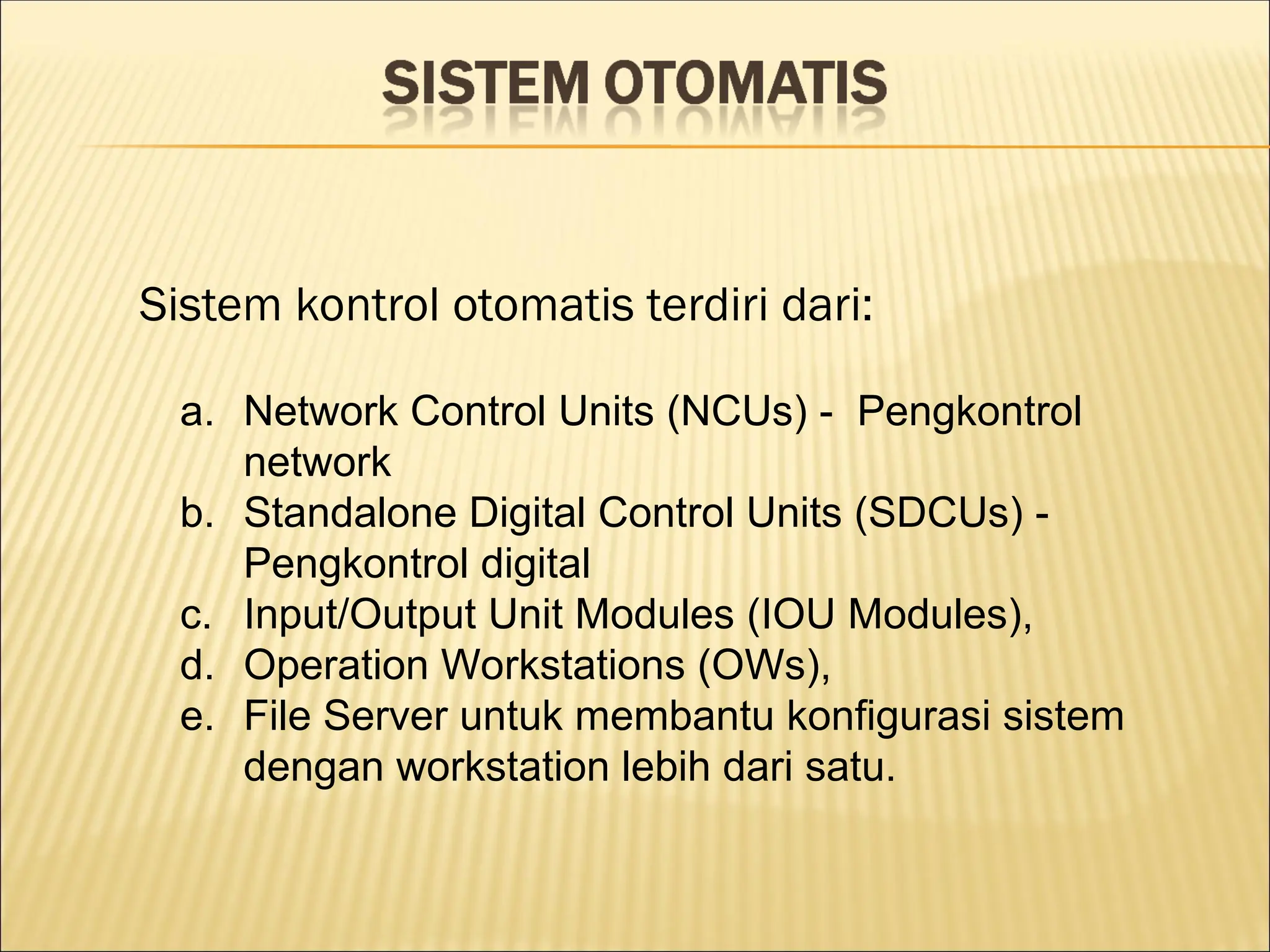 Sistem kontrol otomatis terdiri dari:
a. Network Control Units (NCUs) - Pengkontrol
network
b. Standalone Digital Control Units (SDCUs) -
Pengkontrol digital
c. Input/Output Unit Modules (IOU Modules),
d. Operation Workstations (OWs),
e. File Server untuk membantu konfigurasi sistem
dengan workstation lebih dari satu.
 