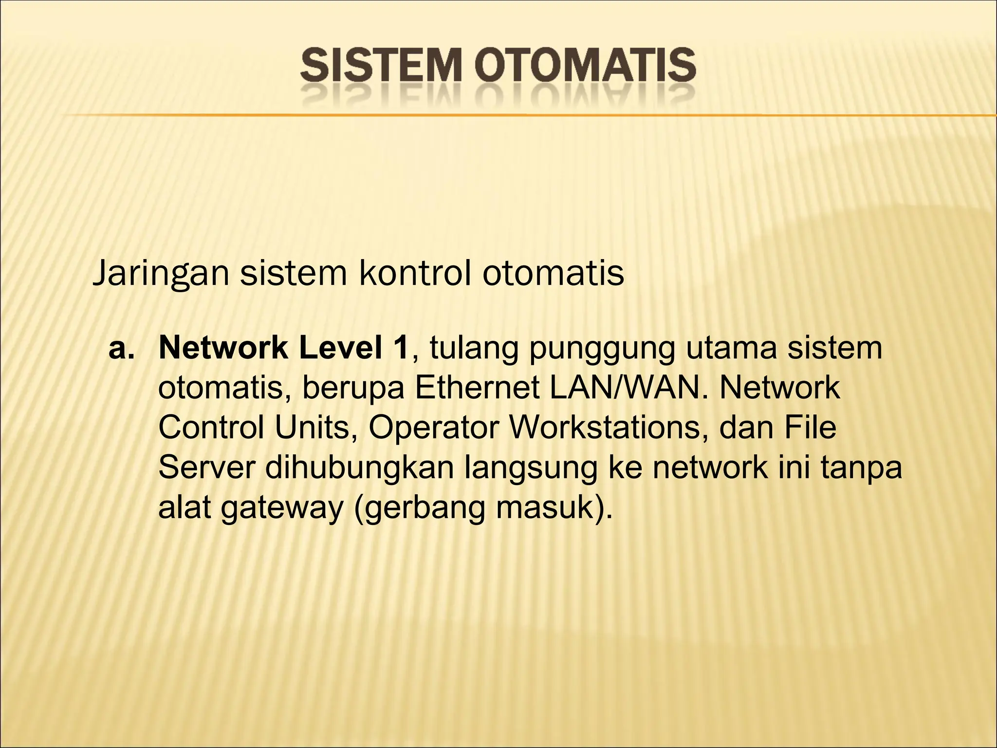 Jaringan sistem kontrol otomatis
a. Network Level 1, tulang punggung utama sistem
otomatis, berupa Ethernet LAN/WAN. Network
Control Units, Operator Workstations, dan File
Server dihubungkan langsung ke network ini tanpa
alat gateway (gerbang masuk).
 