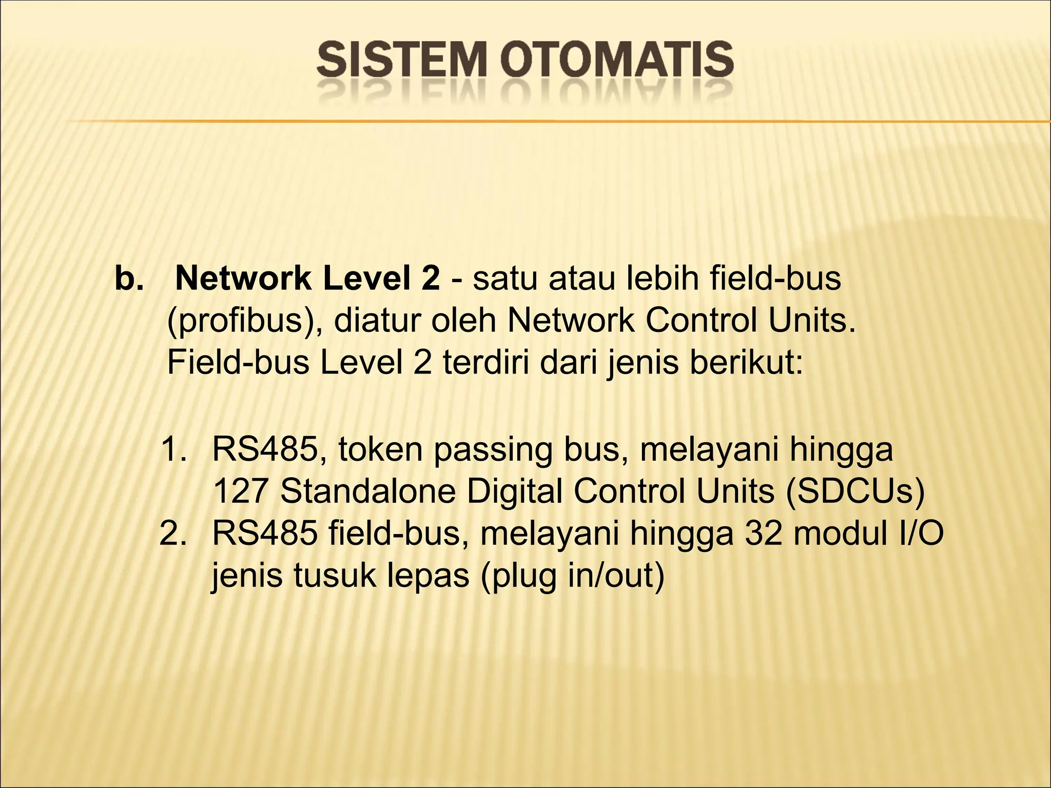 b. Network Level 2 - satu atau lebih field-bus
(profibus), diatur oleh Network Control Units.
Field-bus Level 2 terdiri dari jenis berikut:
1. RS485, token passing bus, melayani hingga
127 Standalone Digital Control Units (SDCUs)
2. RS485 field-bus, melayani hingga 32 modul I/O
jenis tusuk lepas (plug in/out)
 