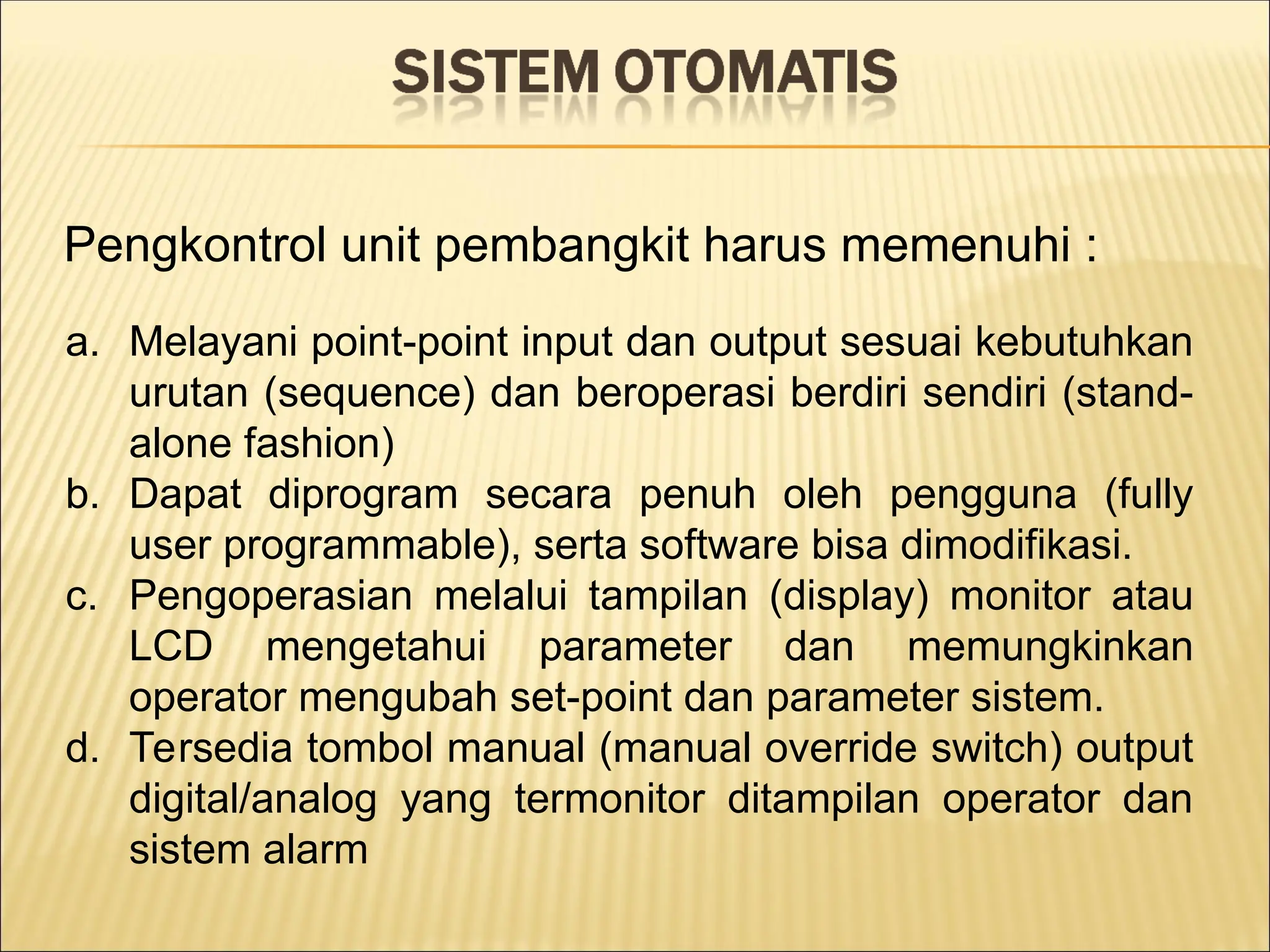Pengkontrol unit pembangkit harus memenuhi :
a. Melayani point-point input dan output sesuai kebutuhkan
urutan (sequence) dan beroperasi berdiri sendiri (stand-
alone fashion)
b. Dapat diprogram secara penuh oleh pengguna (fully
user programmable), serta software bisa dimodifikasi.
c. Pengoperasian melalui tampilan (display) monitor atau
LCD mengetahui parameter dan memungkinkan
operator mengubah set-point dan parameter sistem.
d. Tersedia tombol manual (manual override switch) output
digital/analog yang termonitor ditampilan operator dan
sistem alarm
 