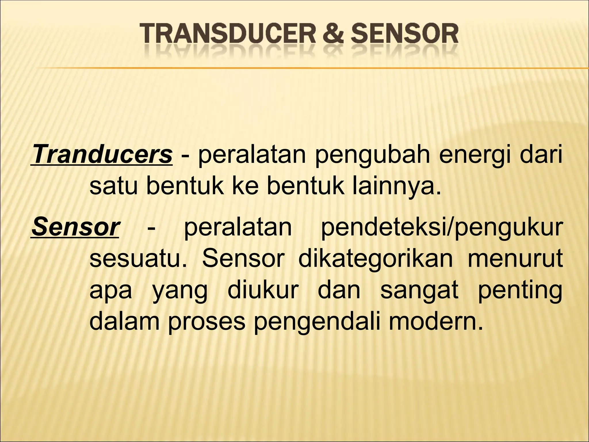 Tranducers - peralatan pengubah energi dari
satu bentuk ke bentuk lainnya.
Sensor - peralatan pendeteksi/pengukur
sesuatu. Sensor dikategorikan menurut
apa yang diukur dan sangat penting
dalam proses pengendali modern.
 