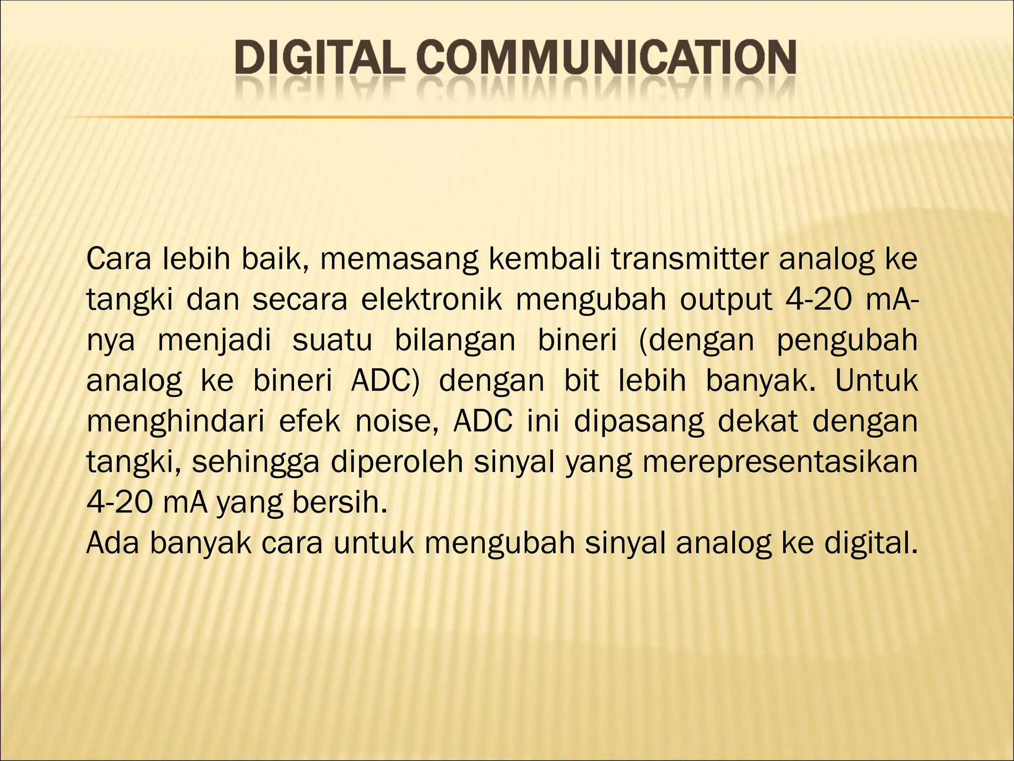 Cara lebih baik, memasang kembali transmitter analog ke
tangki dan secara elektronik mengubah output 4-20 mA-
nya menjadi suatu bilangan bineri (dengan pengubah
analog ke bineri ADC) dengan bit lebih banyak. Untuk
menghindari efek noise, ADC ini dipasang dekat dengan
tangki, sehingga diperoleh sinyal yang merepresentasikan
4-20 mA yang bersih.
Ada banyak cara untuk mengubah sinyal analog ke digital.
 