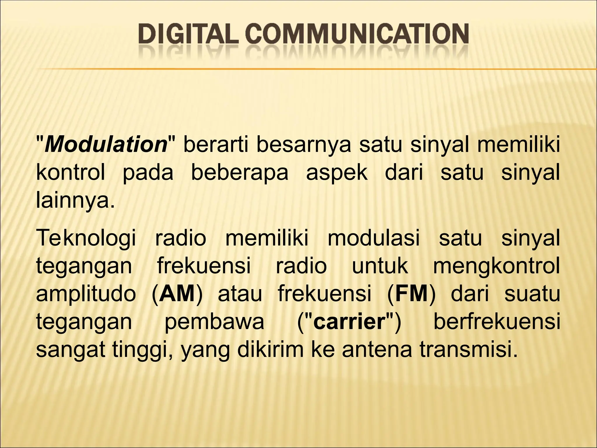"Modulation" berarti besarnya satu sinyal memiliki
kontrol pada beberapa aspek dari satu sinyal
lainnya.
Teknologi radio memiliki modulasi satu sinyal
tegangan frekuensi radio untuk mengkontrol
amplitudo (AM) atau frekuensi (FM) dari suatu
tegangan pembawa ("carrier") berfrekuensi
sangat tinggi, yang dikirim ke antena transmisi.
 
