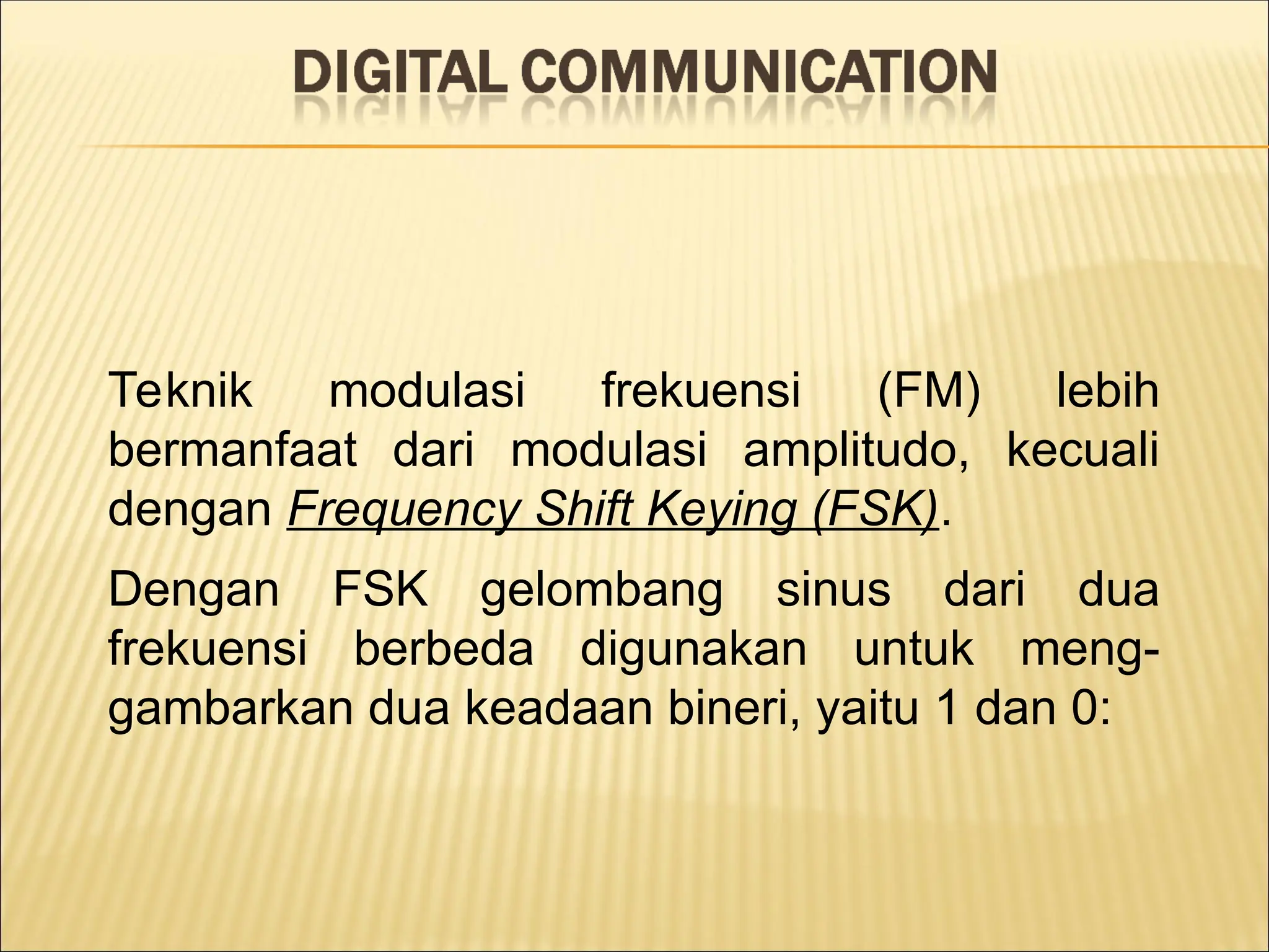 Teknik modulasi frekuensi (FM) lebih
bermanfaat dari modulasi amplitudo, kecuali
dengan Frequency Shift Keying (FSK).
Dengan FSK gelombang sinus dari dua
frekuensi berbeda digunakan untuk meng-
gambarkan dua keadaan bineri, yaitu 1 dan 0:
 