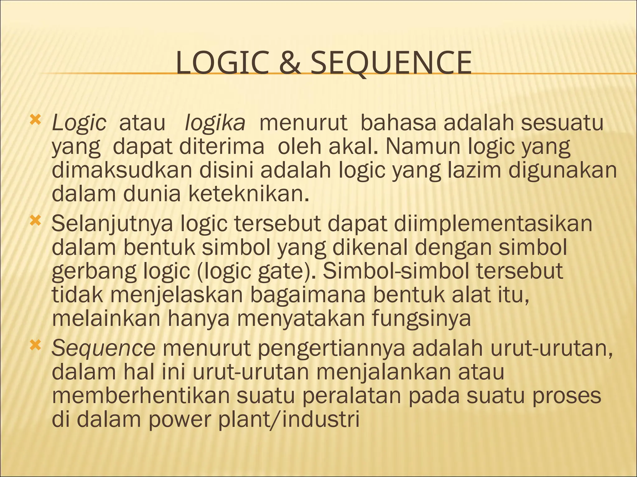LOGIC & SEQUENCE
 Logic atau logika menurut bahasa adalah sesuatu
yang dapat diterima oleh akal. Namun logic yang
dimaksudkan disini adalah logic yang lazim digunakan
dalam dunia keteknikan.
 Selanjutnya logic tersebut dapat diimplementasikan
dalam bentuk simbol yang dikenal dengan simbol
gerbang logic (logic gate). Simbol-simbol tersebut
tidak menjelaskan bagaimana bentuk alat itu,
melainkan hanya menyatakan fungsinya
 Sequence menurut pengertiannya adalah urut-urutan,
dalam hal ini urut-urutan menjalankan atau
memberhentikan suatu peralatan pada suatu proses
di dalam power plant/industri
 