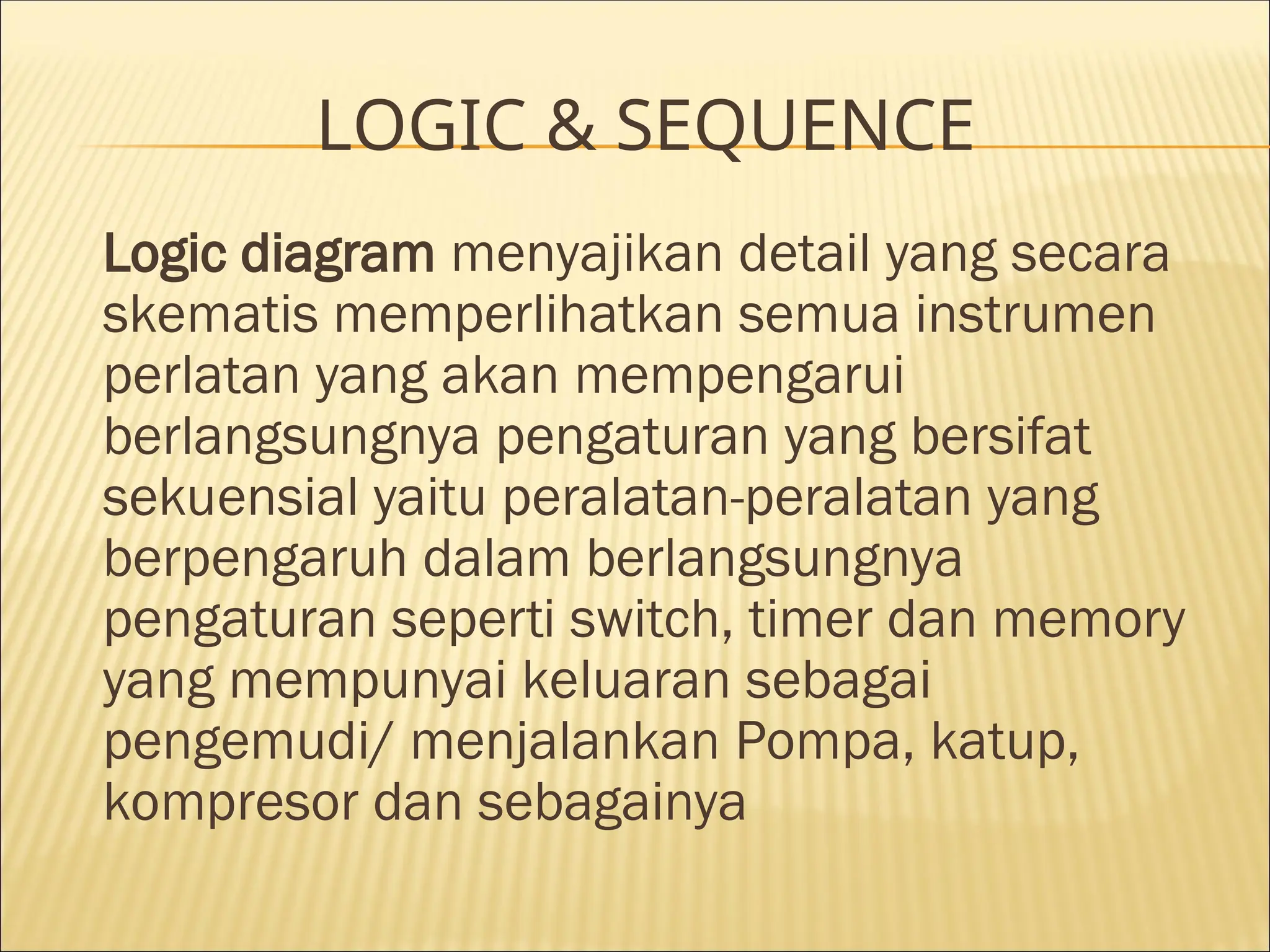 LOGIC & SEQUENCE
Logic diagram menyajikan detail yang secara
skematis memperlihatkan semua instrumen
perlatan yang akan mempengarui
berlangsungnya pengaturan yang bersifat
sekuensial yaitu peralatan-peralatan yang
berpengaruh dalam berlangsungnya
pengaturan seperti switch, timer dan memory
yang mempunyai keluaran sebagai
pengemudi/ menjalankan Pompa, katup,
kompresor dan sebagainya
 