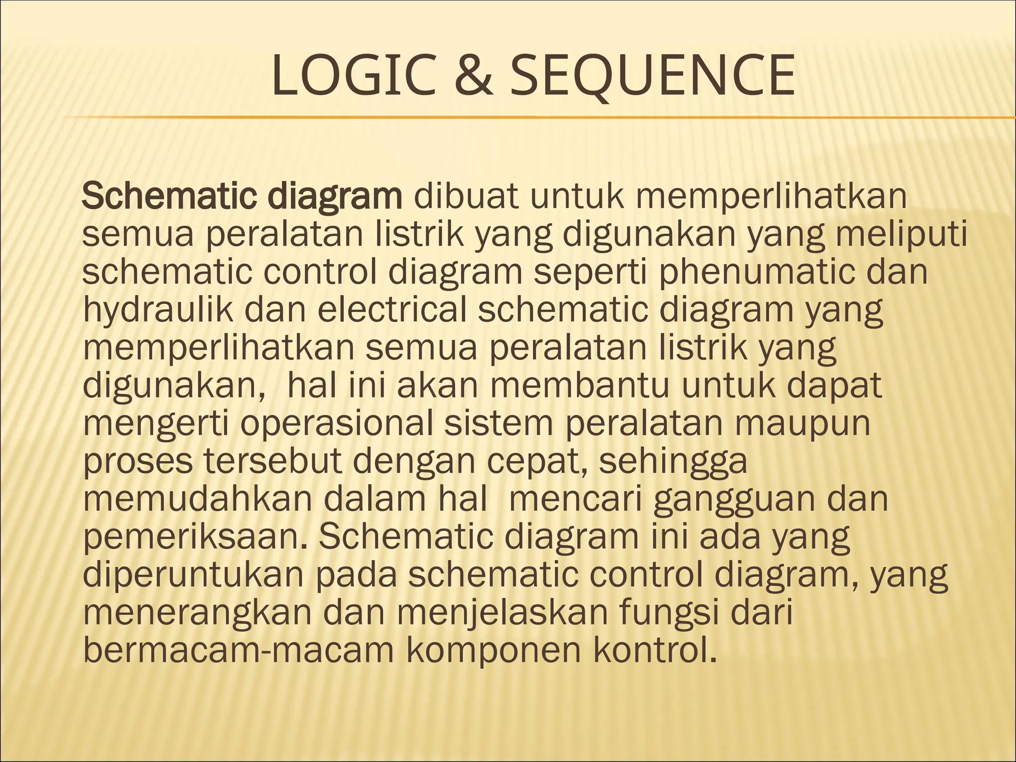 LOGIC & SEQUENCE
Schematic diagram dibuat untuk memperlihatkan
semua peralatan listrik yang digunakan yang meliputi
schematic control diagram seperti phenumatic dan
hydraulik dan electrical schematic diagram yang
memperlihatkan semua peralatan listrik yang
digunakan, hal ini akan membantu untuk dapat
mengerti operasional sistem peralatan maupun
proses tersebut dengan cepat, sehingga
memudahkan dalam hal mencari gangguan dan
pemeriksaan. Schematic diagram ini ada yang
diperuntukan pada schematic control diagram, yang
menerangkan dan menjelaskan fungsi dari
bermacam-macam komponen kontrol.
 