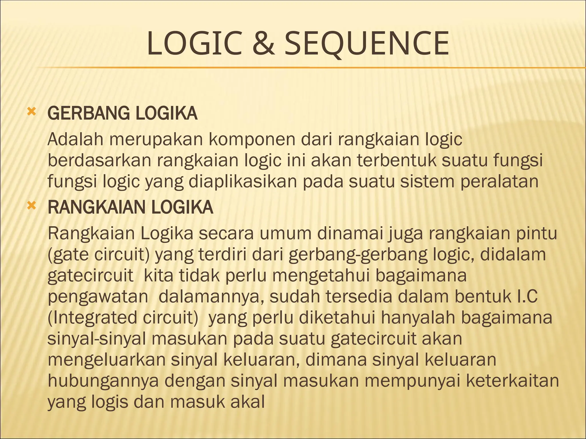 LOGIC & SEQUENCE
 GERBANG LOGIKA
Adalah merupakan komponen dari rangkaian logic
berdasarkan rangkaian logic ini akan terbentuk suatu fungsi
fungsi logic yang diaplikasikan pada suatu sistem peralatan
 RANGKAIAN LOGIKA
Rangkaian Logika secara umum dinamai juga rangkaian pintu
(gate circuit) yang terdiri dari gerbang-gerbang logic, didalam
gatecircuit kita tidak perlu mengetahui bagaimana
pengawatan dalamannya, sudah tersedia dalam bentuk I.C
(Integrated circuit) yang perlu diketahui hanyalah bagaimana
sinyal-sinyal masukan pada suatu gatecircuit akan
mengeluarkan sinyal keluaran, dimana sinyal keluaran
hubungannya dengan sinyal masukan mempunyai keterkaitan
yang logis dan masuk akal
 