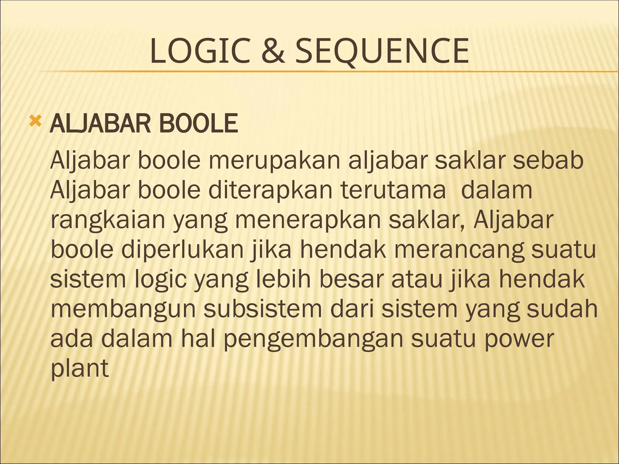 LOGIC & SEQUENCE
 ALJABAR BOOLE
Aljabar boole merupakan aljabar saklar sebab
Aljabar boole diterapkan terutama dalam
rangkaian yang menerapkan saklar, Aljabar
boole diperlukan jika hendak merancang suatu
sistem logic yang lebih besar atau jika hendak
membangun subsistem dari sistem yang sudah
ada dalam hal pengembangan suatu power
plant
 