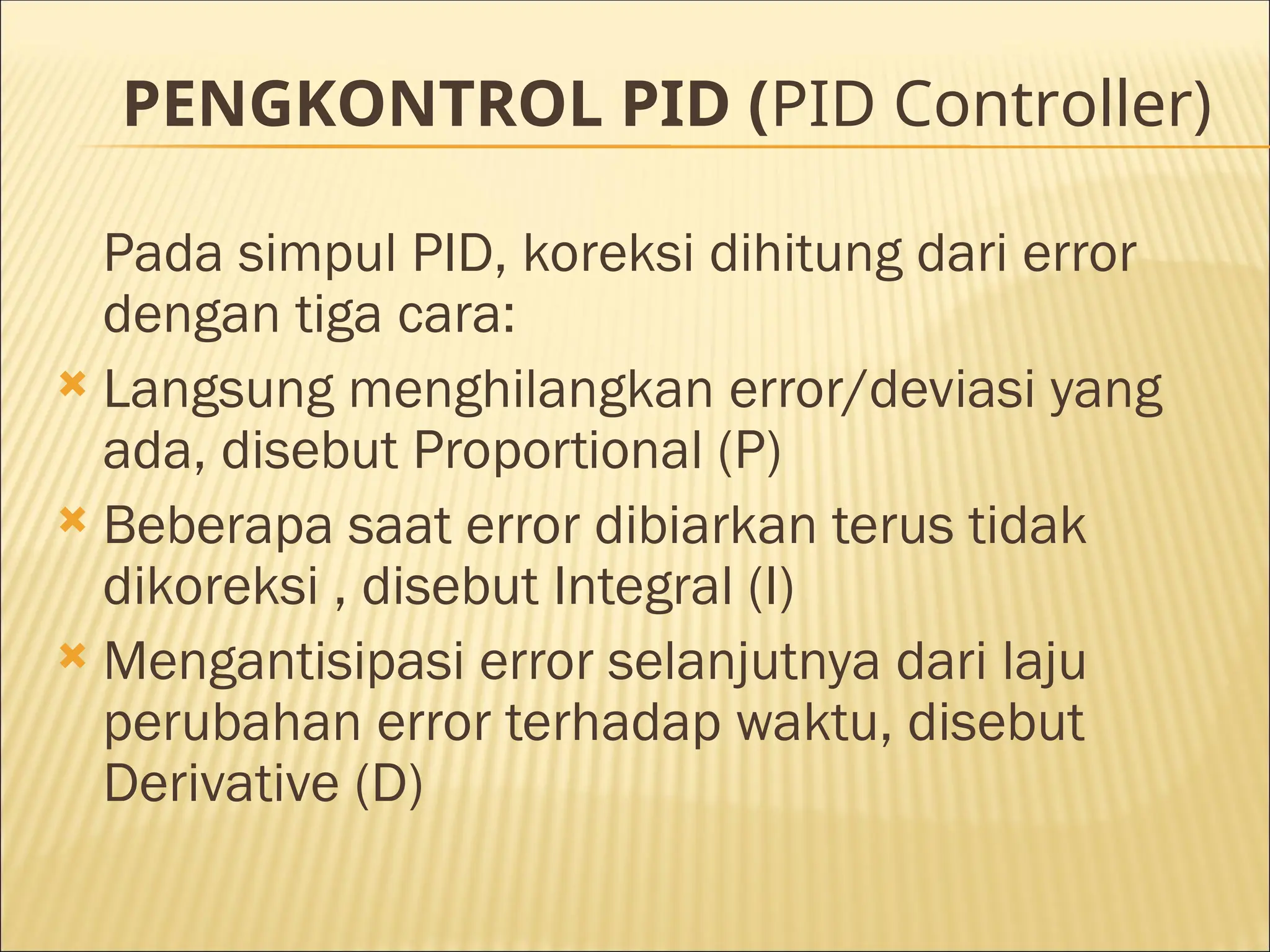 PENGKONTROL PID (PID Controller)
Pada simpul PID, koreksi dihitung dari error
dengan tiga cara:
 Langsung menghilangkan error/deviasi yang
ada, disebut Proportional (P)
 Beberapa saat error dibiarkan terus tidak
dikoreksi , disebut Integral (I)
 Mengantisipasi error selanjutnya dari laju
perubahan error terhadap waktu, disebut
Derivative (D)
 