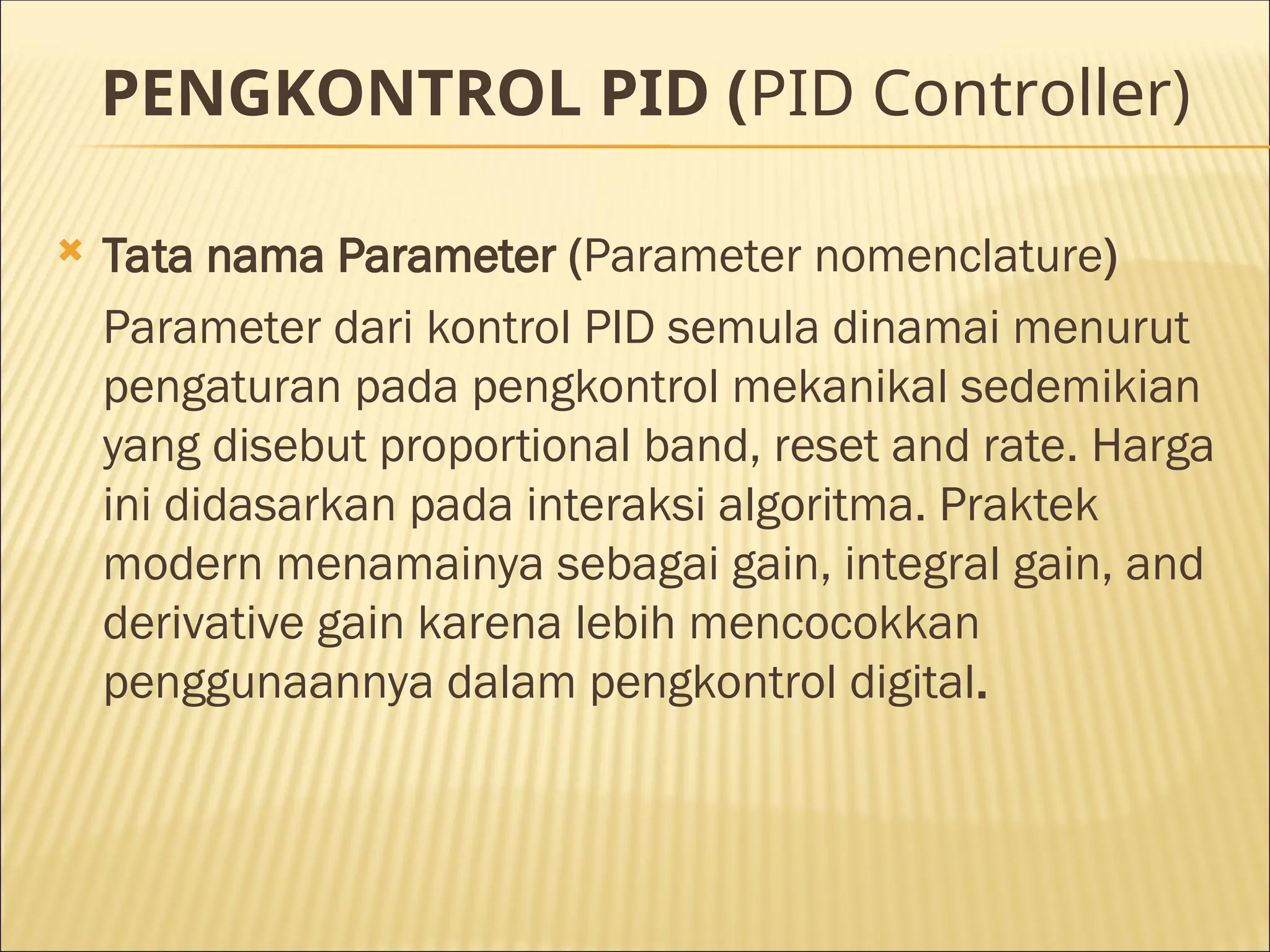 PENGKONTROL PID (PID Controller)
 Tata nama Parameter (Parameter nomenclature)
Parameter dari kontrol PID semula dinamai menurut
pengaturan pada pengkontrol mekanikal sedemikian
yang disebut proportional band, reset and rate. Harga
ini didasarkan pada interaksi algoritma. Praktek
modern menamainya sebagai gain, integral gain, and
derivative gain karena lebih mencocokkan
penggunaannya dalam pengkontrol digital.
 