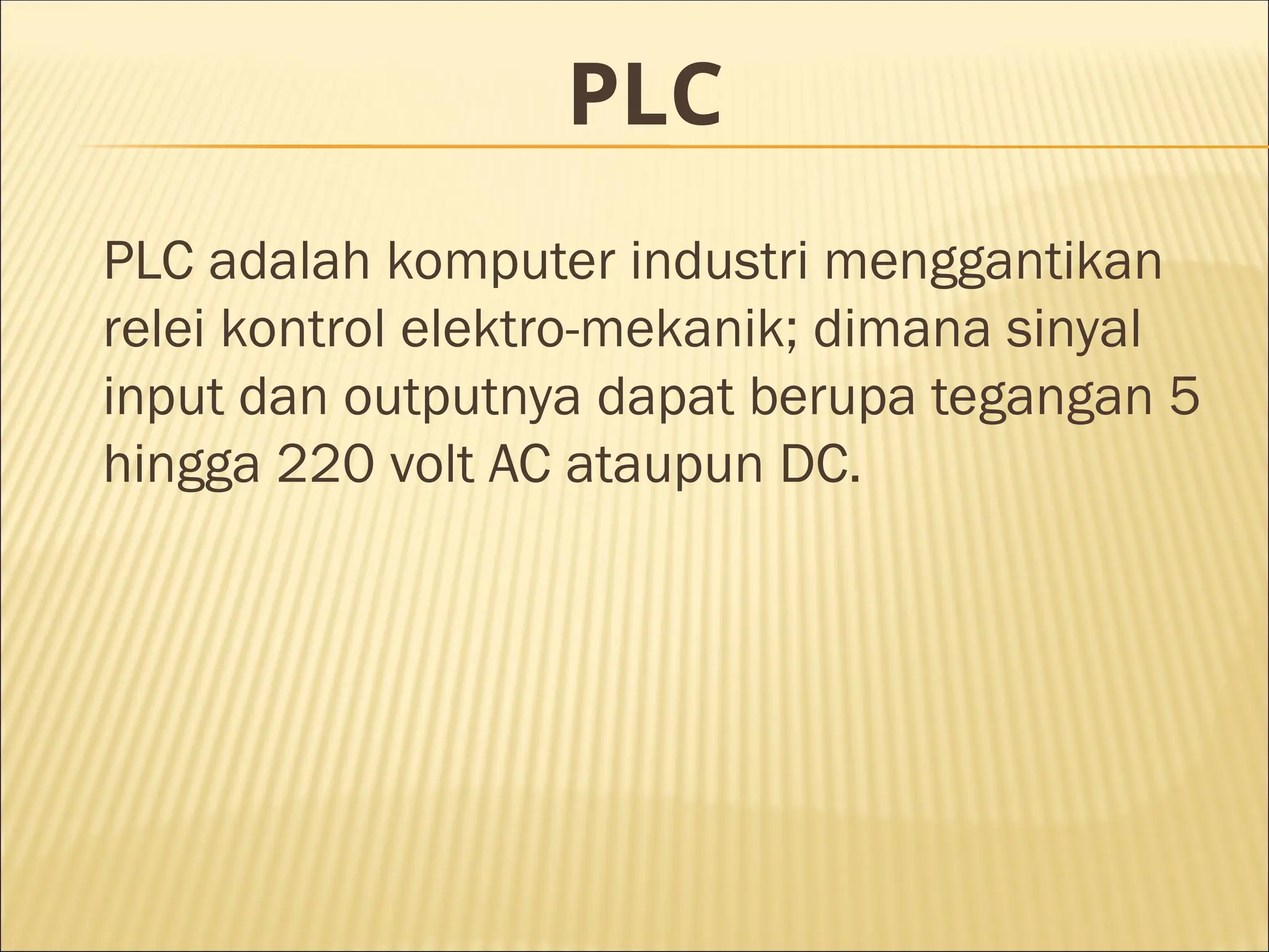 PLC
PLC adalah komputer industri menggantikan
relei kontrol elektro-mekanik; dimana sinyal
input dan outputnya dapat berupa tegangan 5
hingga 220 volt AC ataupun DC.
 