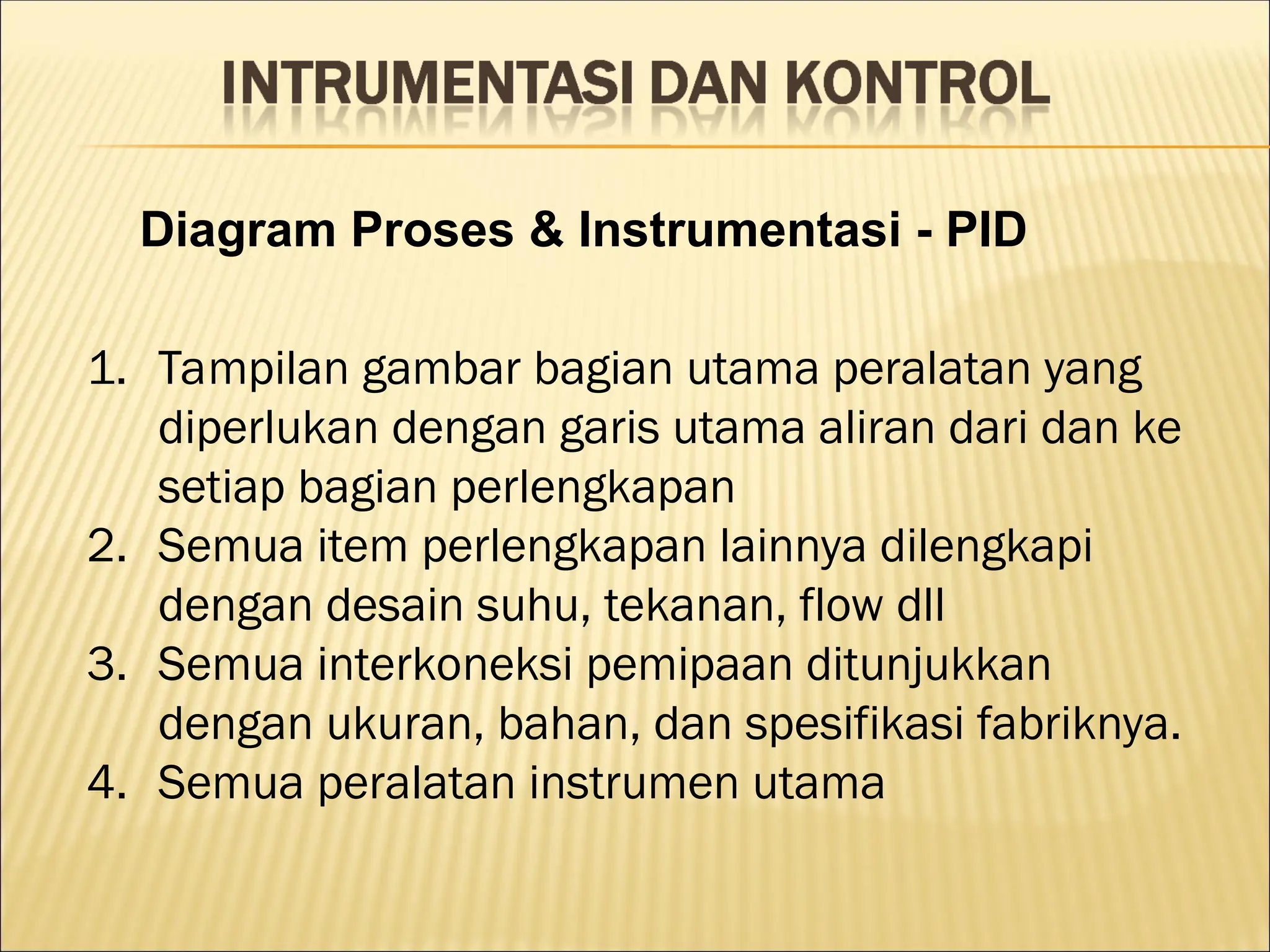 Diagram Proses & Instrumentasi - PID
1. Tampilan gambar bagian utama peralatan yang
diperlukan dengan garis utama aliran dari dan ke
setiap bagian perlengkapan
2. Semua item perlengkapan lainnya dilengkapi
dengan desain suhu, tekanan, flow dll
3. Semua interkoneksi pemipaan ditunjukkan
dengan ukuran, bahan, dan spesifikasi fabriknya.
4. Semua peralatan instrumen utama
 
