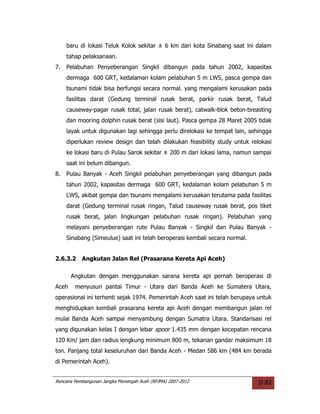 baru di lokasi Teluk Kolok sekitar ± 6 km dari kota Sinabang saat ini dalam
     tahap pelaksanaan.
7.   Pelabuhan Penyeberangan Singkil dibangun pada tahun 2002, kapasitas
     dermaga 600 GRT, kedalaman kolam pelabuhan 5 m LWS, pasca gempa dan
     tsunami tidak bisa berfungsi secara normal. yang mengalami kerusakan pada
     fasilitas darat (Gedung terminal rusak berat, parkir rusak berat, Talud
     causeway-pagar rusak total, jalan rusak berat), catwalk-blok beton-breasting
     dan mooring dolphin rusak berat (sisi laut). Pasca gempa 28 Maret 2005 tidak
     layak untuk digunakan lagi sehingga perlu direlokasi ke tempat lain, sehingga
     diperlukan review design dan telah dilakukan feasibility study untuk relokasi
     ke lokasi baru di Pulau Sarok sekitar ± 200 m dari lokasi lama, namun sampai
     saat ini belum dibangun.
8.   Pulau Banyak - Aceh Singkil pelabuhan penyeberangan yang dibangun pada
     tahun 2002, kapasitas dermaga 600 GRT, kedalaman kolam pelabuhan 5 m
     LWS, akibat gempa dan tsunami mengalami kerusakan terutama pada fasilitas
     darat (Gedung terminal rusak ringan, Talud causeway rusak berat, pos tiket
     rusak berat, jalan lingkungan pelabuhan rusak ringan). Pelabuhan yang
     melayani penyeberangan rute Pulau Banyak - Singkil dan Pulau Banyak -
     Sinabang (Simeulue) saat ini telah beroperasi kembali secara normal.


2.6.3.2    Angkutan Jalan Rel (Prasarana Kereta Api Aceh)

       Angkutan dengan menggunakan sarana kereta api pernah beroperasi di
Aceh    menyusuri pantai Timur - Utara dari Banda Aceh ke Sumatera Utara,
operasional ini terhenti sejak 1974. Pemerintah Aceh saat ini telah berupaya untuk
menghidupkan kembali prasarana kereta api Aceh dengan membangun jalan rel
mulai Banda Aceh sampai menyambung dengan Sumatra Utara. Standarisasi rel
yang digunakan kelas I dengan lebar spoor 1.435 mm dengan kecepatan rencana
120 Km/ jam dan radius lengkung minimum 800 m, tekanan gandar maksimum 18
ton. Panjang total keseluruhan dari Banda Aceh - Medan 586 km (484 km berada
di Pemerintah Aceh).


Rencana Pembangunan Jangka Menengah Aceh (RPJMA) 2007-2012                   II-82
 