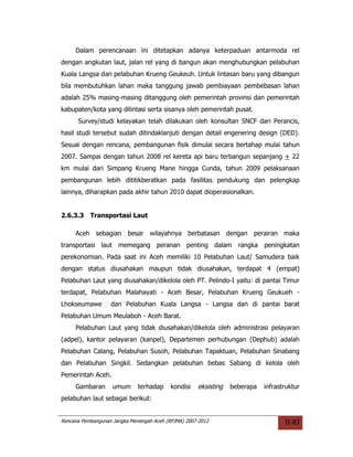 Dalam perencanaan ini ditetapkan adanya keterpaduan antarmoda rel
dengan angkutan laut, jalan rel yang di bangun akan menghubungkan pelabuhan
Kuala Langsa dan pelabuhan Krueng Geukeuh. Untuk lintasan baru yang dibangun
bila membutuhkan lahan maka tanggung jawab pembiayaan pembebasan lahan
adalah 25% masing-masing ditanggung oleh pemerintah provinsi dan pemerintah
kabupaten/kota yang dilintasi serta sisanya oleh pemerintah pusat.
      Survey/studi kelayakan telah dilakukan oleh konsultan SNCF dari Perancis,
hasil studi tersebut sudah ditindaklanjuti dengan detail engenering design (DED).
Sesuai dengan rencana, pembangunan fisik dimulai secara bertahap mulai tahun
2007. Sampai dengan tahun 2008 rel kereta api baru terbangun sepanjang + 22
km mulai dari Simpang Krueng Mane hingga Cunda, tahun 2009 pelaksanaan
pembangunan lebih dititikberatkan pada fasilitas pendukung dan pelengkap
lainnya, diharapkan pada akhir tahun 2010 dapat dioperasionalkan.


2.6.3.3    Transportasi Laut

     Aceh sebagian besar wilayahnya berbatasan dengan perairan maka
transportasi laut memegang peranan penting dalam rangka peningkatan
perekonomian. Pada saat ini Aceh memiliki 10 Pelabuhan Laut/ Samudera baik
dengan status diusahakan maupun tidak diusahakan, terdapat 4 (empat)
Pelabuhan Laut yang diusahakan/dikelola oleh PT. Pelindo-I yaitu: di pantai Timur
terdapat, Pelabuhan Malahayati - Aceh Besar, Pelabuhan Krueng Geukueh -
Lhokseumawe        dan Pelabuhan Kuala Langsa - Langsa dan di pantai barat
Pelabuhan Umum Meulaboh - Aceh Barat.
     Pelabuhan Laut yang tidak diusahakan/dikelola oleh administrasi pelayaran
(adpel), kantor pelayaran (kanpel), Departemen perhubungan (Dephub) adalah
Pelabuhan Calang, Pelabuhan Susoh, Pelabuhan Tapaktuan, Pelabuhan Sinabang
dan Pelabuhan Singkil. Sedangkan pelabuhan bebas Sabang di kelola oleh
Pemerintah Aceh.
     Gambaran       umum      terhadap     kondisi   eksisting   beberapa   infrastruktur
pelabuhan laut sebagai berikut:


Rencana Pembangunan Jangka Menengah Aceh (RPJMA) 2007-2012                         II-83
 