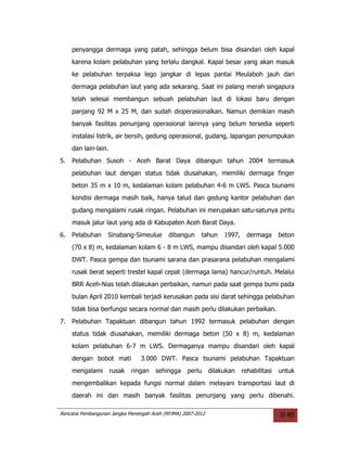 penyangga dermaga yang patah, sehingga belum bisa disandari oleh kapal
     karena kolam pelabuhan yang terlalu dangkal. Kapal besar yang akan masuk
     ke pelabuhan terpaksa lego jangkar di lepas pantai Meulaboh jauh dari
     dermaga pelabuhan laut yang ada sekarang. Saat ini palang merah singapura
     telah selesai membangun sebuah pelabuhan laut di lokasi baru dengan
     panjang 92 M x 25 M, dan sudah dioperasionalkan. Namun demikian masih
     banyak fasilitas penunjang operasional lainnya yang belum tersedia seperti
     instalasi listrik, air bersih, gedung operasional, gudang, lapangan penumpukan
     dan lain-lain.
5.   Pelabuhan Susoh - Aceh Barat Daya dibangun tahun 2004 termasuk
     pelabuhan laut dengan status tidak diusahakan, memiliki dermaga finger
     beton 35 m x 10 m, kedalaman kolam pelabuhan 4-6 m LWS. Pasca tsunami
     kondisi dermaga masih baik, hanya talud dan gedung kantor pelabuhan dan
     gudang mengalami rusak ringan. Pelabuhan ini merupakan satu-satunya pintu
     masuk jalur laut yang ada di Kabupaten Aceh Barat Daya.
6.   Pelabuhan     Sinabang-Simeulue       dibangun     tahun     1997,     dermaga      beton
     (70 x 8) m, kedalaman kolam 6 - 8 m LWS, mampu disandari oleh kapal 5.000
     DWT. Pasca gempa dan tsunami sarana dan prasarana pelabuhan mengalami
     rusak berat seperti trestel kapal cepat (dermaga lama) hancur/runtuh. Melalui
     BRR Aceh-Nias telah dilakukan perbaikan, namun pada saat gempa bumi pada
     bulan April 2010 kembali terjadi kerusakan pada sisi darat sehingga pelabuhan
     tidak bisa berfungsi secara normal dan masih perlu dilakukan perbaikan.
7.   Pelabuhan Tapaktuan dibangun tahun 1992 termasuk pelabuhan dengan
     status tidak diusahakan, memiliki dermaga beton (50 x 8) m, kedalaman
     kolam pelabuhan 6-7 m LWS. Dermaganya mampu disandari oleh kapal
     dengan bobot mati           3.000 DWT. Pasca tsunami pelabuhan Tapaktuan
     mengalami        rusak   ringan   sehingga    perlu     dilakukan    rehabilitasi   untuk
     mengembalikan kepada fungsi normal dalam melayani transportasi laut di
     daerah ini dan masih banyak fasilitas penunjang yang perlu dibenahi.

Rencana Pembangunan Jangka Menengah Aceh (RPJMA) 2007-2012                               II-85
 