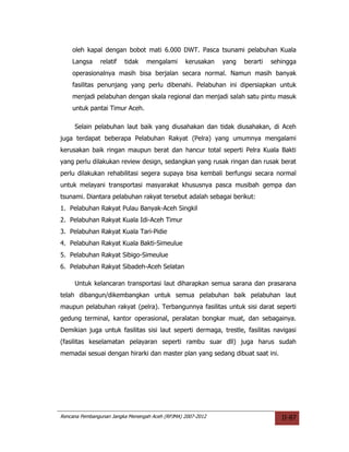 oleh kapal dengan bobot mati 6.000 DWT. Pasca tsunami pelabuhan Kuala
    Langsa     relatif   tidak    mengalami      kerusakan   yang   berarti   sehingga
    operasionalnya masih bisa berjalan secara normal. Namun masih banyak
    fasilitas penunjang yang perlu dibenahi. Pelabuhan ini dipersiapkan untuk
    menjadi pelabuhan dengan skala regional dan menjadi salah satu pintu masuk
    untuk pantai Timur Aceh.

     Selain pelabuhan laut baik yang diusahakan dan tidak diusahakan, di Aceh
juga terdapat beberapa Pelabuhan Rakyat (Pelra) yang umumnya mengalami
kerusakan baik ringan maupun berat dan hancur total seperti Pelra Kuala Bakti
yang perlu dilakukan review design, sedangkan yang rusak ringan dan rusak berat
perlu dilakukan rehabilitasi segera supaya bisa kembali berfungsi secara normal
untuk melayani transportasi masyarakat khususnya pasca musibah gempa dan
tsunami. Diantara pelabuhan rakyat tersebut adalah sebagai berikut:
1. Pelabuhan Rakyat Pulau Banyak-Aceh Singkil
2. Pelabuhan Rakyat Kuala Idi-Aceh Timur
3. Pelabuhan Rakyat Kuala Tari-Pidie
4. Pelabuhan Rakyat Kuala Bakti-Simeulue
5. Pelabuhan Rakyat Sibigo-Simeulue
6. Pelabuhan Rakyat Sibadeh-Aceh Selatan

     Untuk kelancaran transportasi laut diharapkan semua sarana dan prasarana
telah dibangun/dikembangkan untuk semua pelabuhan baik pelabuhan laut
maupun pelabuhan rakyat (pelra). Terbangunnya fasilitas untuk sisi darat seperti
gedung terminal, kantor operasional, peralatan bongkar muat, dan sebagainya.
Demikian juga untuk fasilitas sisi laut seperti dermaga, trestle, fasilitas navigasi
(fasilitas keselamatan pelayaran seperti rambu suar dll) juga harus sudah
memadai sesuai dengan hirarki dan master plan yang sedang dibuat saat ini.




Rencana Pembangunan Jangka Menengah Aceh (RPJMA) 2007-2012                       II-87
 