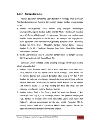2.6.3.4    Transportasi Udara

     Fasilitas pelayanan transportasi udara tersebar di beberapa lokasi di wilayah
Aceh baik bandara umum (komersil dan perintis) maupun bandara khusus sebagai
berikut:
a. Bandara      umum/perintis,      yaitu    bandara     yang   melayani   penerbangan
   umum/perintis, seperti Bandara Sultan Iskandar Muda - Banda Aceh (bandara
   komersil), Bandara Malikussaleh - Lhokseumawe (statusnya juga masih sebagai
   bandara khusus yang dikelola oleh PT. Arun LNG meskipun saat ini juga sudah
   mulai digunakan untuk komersil/umum/perintis), Bandara Lasikin - Sinabang,
   Bandara Cut Nyak Dhien - Meulaboh, Bandara Maimun Saleh - Sabang,
   Bandara T. Cut Ali - Tapaktuan, Bandara Kuala Batu - Blang Pidie, Bandara
   Alas Leuser - Kutacane.
b. Bandar Udara Khusus yakni di Lhoksukon Bandara Point “A“ dengan kapasitas
   CN 235 yang dikelola oleh Exxon Mobile Oil.

     Gambaran umum terhadap kondisi eksisting beberapa infrastruktur bandara
adalah sebagai berikut:
1. Bandara Sultan Iskandar Muda - Banda Aceh mulai beroperasi pada tahun
   1952, jarak dari pusat kota Banda Aceh ± 16 km, runway (2.500 x 45) m, saat
   ini mampu didarati oleh pesawat berbadan lebar jenis B-737 dan A-330.
   Bandara ini melayani penerbangan nasional dan internasional juga berfungsi
   sebagai pangkalan TNI-AU (Lanud) Iskandar Muda. Kondisi saat ini bandara
   SIM melayani sekitar 16 kali fligt (landing dan take off) setiap hari oleh
   maskapai penerbangan nasional dan internasional.
2. Bandara Maimun Saleh – Kota Sabang, jarak dari pusat kota Sabang ± 7 km,
   runway (1.850 x 30) m, saat ini mampu didarati oleh pesawat dengan jenis
   F-28. Bandara ini menjadi entry point transportasi udara untuk Pulau Weh
   (Sabang). Melayani penerbangan perintis dan logistik Pangkalan TNI-AU
   (Lanud) Maimun Saleh serta operasional logistik pasca tsunami. Bandara ini
   dipersiapkan menjadi bandara internasional terbatas.



Rencana Pembangunan Jangka Menengah Aceh (RPJMA) 2007-2012                       II-88
 