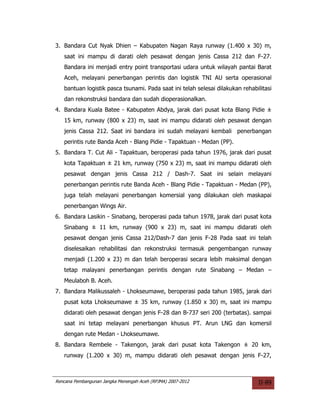 3. Bandara Cut Nyak Dhien – Kabupaten Nagan Raya runway (1.400 x 30) m,
   saat ini mampu di darati oleh pesawat dengan jenis Cassa 212 dan F-27.
   Bandara ini menjadi entry point transportasi udara untuk wilayah pantai Barat
   Aceh, melayani penerbangan perintis dan logistik TNI AU serta operasional
   bantuan logistik pasca tsunami. Pada saat ini telah selesai dilakukan rehabilitasi
   dan rekonstruksi bandara dan sudah dioperasionalkan.
4. Bandara Kuala Batee - Kabupaten Abdya, jarak dari pusat kota Blang Pidie ±
   15 km, runway (800 x 23) m, saat ini mampu didarati oleh pesawat dengan
   jenis Cassa 212. Saat ini bandara ini sudah melayani kembali penerbangan
   perintis rute Banda Aceh - Blang Pidie - Tapaktuan - Medan (PP).
5. Bandara T. Cut Ali - Tapaktuan, beroperasi pada tahun 1976, jarak dari pusat
   kota Tapaktuan ± 21 km, runway (750 x 23) m, saat ini mampu didarati oleh
   pesawat dengan jenis Cassa 212 / Dash-7. Saat ini selain melayani
   penerbangan perintis rute Banda Aceh - Blang Pidie - Tapaktuan - Medan (PP),
   juga telah melayani penerbangan komersial yang dilakukan oleh maskapai
   penerbangan Wings Air.
6. Bandara Lasikin - Sinabang, beroperasi pada tahun 1978, jarak dari pusat kota
   Sinabang ± 11 km, runway (900 x 23) m, saat ini mampu didarati oleh
   pesawat dengan jenis Cassa 212/Dash-7 dan jenis F-28 Pada saat ini telah
   diselesaikan rehabilitasi dan rekonstruksi termasuk pengembangan runway
   menjadi (1.200 x 23) m dan telah beroperasi secara lebih maksimal dengan
   tetap malayani penerbangan perintis dengan rute Sinabang – Medan –
   Meulaboh B. Aceh.
7. Bandara Malikussaleh - Lhokseumawe, beroperasi pada tahun 1985, jarak dari
   pusat kota Lhokseumawe ± 35 km, runway (1.850 x 30) m, saat ini mampu
   didarati oleh pesawat dengan jenis F-28 dan B-737 seri 200 (terbatas). sampai
   saat ini tetap melayani penerbangan khusus PT. Arun LNG dan komersil
   dengan rute Medan - Lhokseumawe.
8. Bandara Rembele - Takengon, jarak dari pusat kota Takengon ± 20 km,
   runway (1.200 x 30) m, mampu didarati oleh pesawat dengan jenis F-27,



Rencana Pembangunan Jangka Menengah Aceh (RPJMA) 2007-2012                     II-89
 