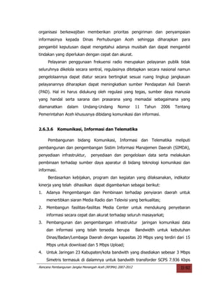 organisasi berkewajiban memberikan prioritas pengiriman dan penyampaian
informasinya kepada Dinas Perhubungan Aceh sehingga diharapkan para
pengambil keputusan dapat mengetahui adanya musibah dan dapat mengambil
tindakan yang diperlukan dengan cepat dan akurat.
     Pelayanan penggunaan frekuensi radio merupakan pelayanan publik tidak
seluruhnya dikelola secara sentral, regulasinya ditetapkan secara nasional namun
pengelolaannya dapat diatur secara bertingkat sesuai ruang lingkup jangkauan
pelayanannya diharapkan dapat meningkatkan sumber Pendapatan Asli Daerah
(PAD). Hal ini harus didukung oleh regulasi yang tegas, sumber daya manusia
yang handal serta sarana dan prasarana yang memadai sebagaimana yang
diamanatkan      dalam     Undang-Undang         Nomor       11    Tahun   2006   Tentang
Pemerintahan Aceh khususnya dibidang komunikasi dan informasi.


2.6.3.6      Komunikasi, Informasi dan Telematika

     Pembangunan bidang Komunikasi, Informasi dan Telematika meliputi
pembangunan dan pengembangan Sistim Informasi Manajemen Daerah (SIMDA),
penyediaan infrastruktur,       penyediaan dan pengelolaan data serta melakukan
pembinaan terhadap sumber daya aparatur di bidang teknologi komunikasi dan
informasi.
     Berdasarkan kebijakan, program dan kegiatan yang dilaksanakan, indikator
kinerja yang telah dihasilkan dapat digambarkan sebagai berikut:
1.   Adanya Pengembangan dan Pembinaan terhadap penyiaran daerah untuk
     menertibkan siaran Media Radio dan Televisi yang berkualitas;
2.   Membangun fasilitas-fasilitas Media Center untuk mendukung penyebaran
     informasi secara cepat dan akurat terhadap seluruh masayarkat;
3.   Pembangunan dan pengembangan infrastruktur                   jaringan komunikasi data
     dan informasi yang telah tersedia berupa                Bandwidth untuk kebutuhan
     Dinas/Badan/Lembaga Daerah dengan kapasitas 20 Mbps yang terdiri dari 15
     Mbps untuk download dan 5 Mbps Upload;
4.   Untuk Jaringan 23 Kabupaten/kota bandwith yang disediakan sebesar 3 Mbps
     Simetris termasuk di dalamnya untuk bandwith transforder SCPS 7.936 Kbps
Rencana Pembangunan Jangka Menengah Aceh (RPJMA) 2007-2012                           II-92
 