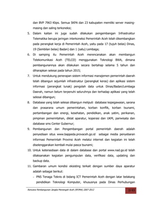 dan BVP 7963 Kbps. Semua SKPA dan 23 kabupaten memiliki server masing-
     masing dan saling terkoneksi;
5.   Dalam     kaitan    ini   juga   sudah    dilakukan      pengembangan   Infrastruktur
     Telematika berupa jaringan interkoneksi Pemerintah Aceh telah dikembangkan
     pada perangkat kerja di Pemerintah Aceh, yaitu pada 17 (tujuh belas) Dinas,
     19 (Sembilan belas) Badan) dan 1 (satu) Lembaga;
6.   Di    samping      itu    Pemerintah     Aceh    merencanakan    akan    membangun
     Telekomunikasi Aceh          (TELCO) menggunakan Teknologi BWA,                dimana
     pembangunannya akan dilakukan secara bertahap selama 5 tahun dan
     diharapkan selesai pada tahun 2015;
7.   Untuk mendukung penerapan sistem informasi manajemen pemerintah daerah
     telah dibangun sejumlah infrastruktur (perangkat keras) dan aplikasi sistem
     informasi (perangkat lunak) pengolah data untuk Dinas/Badan/Lembaga
     Daerah, namun belum terpenuhi seluruhnya dan terhadap aplikasi yang telah
     selesai dibangun;
8.   Database yang telah selesai dibangun meliputi database kepegawaian, sarana
     dan prasarana umum pemerintahan, korban konflik, korban tsunami,
     pertambangan dan energi, kesehatan, pendidikan, anak yatim, perikanan,
     pimpinan pemerintahan, diklat aparatur, koperasi dan UKM, pariwisata dan
     database sms Center Gubernur;
9.   Pembangunan         dan     Pengembangan        portal   pemerintah   daerah   adalah
     penyediaan situs www.bappeda.provaceh.go.id               sebagai media penyebaran
     informasi Pemerintah Provinsi Aceh melalui internet dan kegiatan ini telah
     diselenggarakan kembali mulai pasca tsunami;
10. Untuk ketersediaan data di dalam database dan portal www.nad.go.id telah
     dilaksanakan kegiatan pengumpulan data, verifikasi data, updating dan
     backup data.
11. Gambaran umum kondisi eksisting terkait dengan sumber daya aparatur
     adalah sebagai berikut:
     - PNS Tenaga Teknis di bidang ICT Pemerintah Aceh dengan latar belakang
          pendidikan Teknologi Komputer, khususnya pada Dinas Perhubungan

Rencana Pembangunan Jangka Menengah Aceh (RPJMA) 2007-2012                           II-93
 