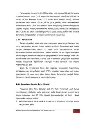 Pada saat ini, terdapat 1.626.800 ha lahan kritis dimana 788.600 ha berada
di dalam kawasan hutan (14.7 persen dari total wilayah hutan) dan 738.200 ha
berada di luar kawasan hutan (13.7 persen total wilayah hutan). Menurut
peruntukan lahan seluas 232.902,35 ha (4,24 persen) lahan diklasifikasikan
sebagai lahan kritis. Lahan kritis tersebut terdiri dari padang rumput/ilalang seluas
223.985 ha (3,91 persen), tanah terbuka (tandus, rusak, pembukaan lahan) seluas
18.574,35 ha dan lahan pertambangan 443 ha (0,01 persen). Lahan kritis tersebut
berpotensi mengakibatkan erosi dan sedimentasi di sekitar DAS.

2.6.5 Pertanahan

     Tanah merupakan salah satu asset masyarakat yang sangat berharga dan
perlu mendapatkan jaminan hukum melalui sertifikasi, Pemerintah Aceh sesuai
dengan     Undang-undang       Nomor      11   tahun    2006   mengamanatkan       Badan
Pertanahan Nasional menjadi Badan Otonomi Daerah. Hal ini sangat diharapkan
dalam rangka pemenuhan kebutuhan pengsertifikatan lahan sebagai salah satu
modal usaha bagi masyarakat. Sampai saat ini sertifikasi yang sudah diserahkan
kepada masyarakat         diperkirakan sebanyak 68.855         sertifikat   baik   melalui
APBA/APBN dan BRR.
     Selain itu inventarisasi lahan dan registrasi penguasaan kepemilikan,
penggunaan dan pemanfaatan tanah (P4T), penataan pulau-pulau kecil terluar
diperbatasan. Di masa yang akan datang Badan Pertanahan menjadi Badan
Otonomi di daerah baik provinsi maupun kabupaten.



2.6.6 Energi dan Sumber Daya Mineral

     Pelayanan listrik Aceh dilakukan oleh PT. PLN, Pemerintah Aceh hanya
memfokuskan melakukan usaha pelayanan pada daerah-daerah terpencil yang
belum terjangkau oleh PT PLN. Kondisi ketenagalistrikan di Aceh                     dapat
digambarkan sebagai berikut :
1.   Kebutuhan energi listrik untuk Aceh saat ini di suplai dari beberapa sistem
     dengan porsi, yaitu:


Rencana Pembangunan Jangka Menengah Aceh (RPJMA) 2007-2012                           II-96
 