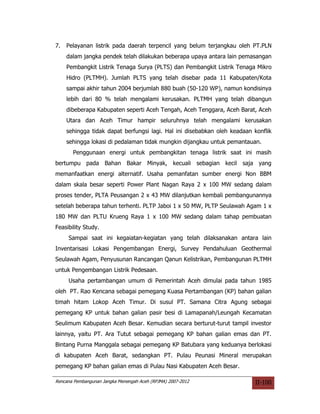 7.   Pelayanan listrik pada daerah terpencil yang belum terjangkau oleh PT.PLN
     dalam jangka pendek telah dilakukan beberapa upaya antara lain pemasangan
     Pembangkit Listrik Tenaga Surya (PLTS) dan Pembangkit Listrik Tenaga Mikro
     Hidro (PLTMH). Jumlah PLTS yang telah disebar pada 11 Kabupaten/Kota
     sampai akhir tahun 2004 berjumlah 880 buah (50-120 WP), namun kondisinya
     lebih dari 80 % telah mengalami kerusakan. PLTMH yang telah dibangun
     dibeberapa Kabupaten seperti Aceh Tengah, Aceh Tenggara, Aceh Barat, Aceh
     Utara dan Aceh Timur hampir seluruhnya telah mengalami kerusakan
     sehingga tidak dapat berfungsi lagi. Hal ini disebabkan oleh keadaan konflik
     sehingga lokasi di pedalaman tidak mungkin dijangkau untuk pemantauan.
       Penggunaan energi untuk pembangkitan tenaga listrik saat ini masih
bertumpu pada Bahan Bakar Minyak, kecuali sebagian kecil saja yang
memanfaatkan energi alternatif. Usaha pemanfatan sumber energi Non BBM
dalam skala besar seperti Power Plant Nagan Raya 2 x 100 MW sedang dalam
proses tender, PLTA Peusangan 2 x 43 MW dilanjutkan kembali pembangunannya
setelah beberapa tahun terhenti. PLTP Jaboi 1 x 50 MW, PLTP Seulawah Agam 1 x
180 MW dan PLTU Krueng Raya 1 x 100 MW sedang dalam tahap pembuatan
Feasibility Study.
     Sampai saat ini kegaiatan-kegiatan yang telah dilaksanakan antara lain
Inventarisasi Lokasi Pengembangan Energi, Survey Pendahuluan Geothermal
Seulawah Agam, Penyusunan Rancangan Qanun Kelistrikan, Pembangunan PLTMH
untuk Pengembangan Listrik Pedesaan.
     Usaha pertambangan umum di Pemerintah Aceh dimulai pada tahun 1985
oleh PT. Rao Kencana sebagai pemegang Kuasa Pertambangan (KP) bahan galian
timah hitam Lokop Aceh Timur. Di susul PT. Samana Citra Agung sebagai
pemegang KP untuk bahan galian pasir besi di Lamapanah/Leungah Kecamatan
Seulimum Kabupaten Aceh Besar. Kemudian secara berturut-turut tampil investor
lainnya, yaitu PT. Ara Tutut sebagai pemegang KP bahan galian emas dan PT.
Bintang Purna Manggala sebagai pemegang KP Batubara yang keduanya berlokasi
di kabupaten Aceh Barat, sedangkan PT. Pulau Peunasi Mineral merupakan
pemegang KP bahan galian emas di Pulau Nasi Kabupaten Aceh Besar.

Rencana Pembangunan Jangka Menengah Aceh (RPJMA) 2007-2012                II-100
 