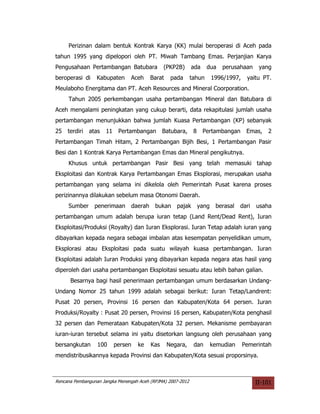 Perizinan dalam bentuk Kontrak Karya (KK) mulai beroperasi di Aceh pada
tahun 1995 yang dipelopori oleh PT. Miwah Tambang Emas. Perjanjian Karya
Pengusahaan Pertambangan Batubara              (PKP2B)       ada     dua    perusahaan      yang
beroperasi di     Kabupaten     Aceh     Barat    pada       tahun       1996/1997,    yaitu PT.
Meulaboho Energitama dan PT. Aceh Resources and Mineral Coorporation.
     Tahun 2005 perkembangan usaha pertambangan Mineral dan Batubara di
Aceh mengalami peningkatan yang cukup berarti, data rekapitulasi jumlah usaha
pertambangan menunjukkan bahwa jumlah Kuasa Pertambangan (KP) sebanyak
25   terdiri   atas   11    Pertambangan       Batubara,      8    Pertambangan        Emas,   2
Pertambangan Timah Hitam, 2 Pertambangan Bijih Besi, 1 Pertambangan Pasir
Besi dan 1 Kontrak Karya Pertambangan Emas dan Mineral pengikutnya.
     Khusus untuk pertambangan Pasir Besi yang telah memasuki tahap
Eksploitasi dan Kontrak Karya Pertambangan Emas Eksplorasi, merupakan usaha
pertambangan yang selama ini dikelola oleh Pemerintah Pusat karena proses
perizinannya dilakukan sebelum masa Otonomi Daerah.
     Sumber      penerimaan     daerah     bukan    pajak         yang    berasal   dari   usaha
pertambangan umum adalah berupa iuran tetap (Land Rent/Dead Rent), Iuran
Eksploitasi/Produksi (Royalty) dan Iuran Eksplorasi. Iuran Tetap adalah iuran yang
dibayarkan kepada negara sebagai imbalan atas kesempatan penyelidikan umum,
Eksplorasi atau Eksploitasi pada suatu wilayah kuasa pertambangan. Iuran
Eksploitasi adalah Iuran Produksi yang dibayarkan kepada negara atas hasil yang
diperoleh dari usaha pertambangan Eksploitasi sesuatu atau lebih bahan galian.
      Besarnya bagi hasil penerimaan pertambangan umum berdasarkan Undang-
Undang Nomor 25 tahun 1999 adalah sebagai berikut: Iuran Tetap/Landrent:
Pusat 20 persen, Provinsi 16 persen dan Kabupaten/Kota 64 persen. Iuran
Produksi/Royalty : Pusat 20 persen, Provinsi 16 persen, Kabupaten/Kota penghasil
32 persen dan Pemerataan Kabupaten/Kota 32 persen. Mekanisme pembayaran
iuran-iuran tersebut selama ini yaitu disetorkan langsung oleh perusahaan yang
bersangkutan      100      persen   ke   Kas     Negara,      dan        kemudian     Pemerintah
mendistribusikannya kepada Provinsi dan Kabupaten/Kota sesuai proporsinya.



Rencana Pembangunan Jangka Menengah Aceh (RPJMA) 2007-2012                                 II-101
 
