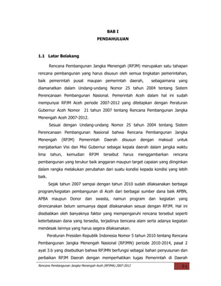 BAB I
                                    PENDAHULUAN



1.1 Latar Belakang

        Rencana Pembangunan Jangka Menengah (RPJM) merupakan satu tahapan
rencana pembangunan yang harus disusun oleh semua tingkatan pemerintahan,
baik pemerintah pusat maupan pemerintah daerah,                    sebagaimana yang
diamanatkan dalam Undang-undang Nomor 25 tahun 2004 tentang Sistem
Perencanaan Pembangunan Nasional. Pemerintah Aceh dalam hal ini sudah
mempunyai RPJM Aceh periode 2007-2012 yang ditetapkan dengan Peraturan
Gubernur Aceh Nomor         21 tahun 2007 tentang Rencana Pembangunan Jangka
Menengah Aceh 2007-2012.
        Sesuai dengan Undang-undang Nomor 25 tahun 2004 tentang Sistem
Perencanaan Pembangunan Nasional bahwa Rencana Pembangunan Jangka
Menengah       (RPJM)    Pemerintah      Daerah     disusun    dengan   maksud     untuk
menjabarkan Visi dan Misi Gubernur sebagai kepala daerah dalam jangka waktu
lima     tahun,   kemudian      RPJM     tersebut    harus    menggambarkan      rencana
pembangunan yang terukur baik anggaran maupun target capaian yang diinginkan
dalam rangka melakukan perubahan dari suatu kondisi kepada kondisi yang lebih
baik.
        Sejak tahun 2007 sampai dengan tahun 2010 sudah dilaksanakan berbagai
program/kegiatan pembangunan di Aceh dari berbagai sumber dana baik APBN,
APBA maupun Donor dan swasta, namun program dan kegiatan yang
direncanakan belum semuanya dapat dilaksanakan sesuai dengan RPJM. Hal ini
disebabkan oleh banyaknya faktor yang mempengaruhi rencana tersebut seperti
keterbatasan dana yang tersedia, terjadinya bencana alam serta adanya kegiatan
mendesak lainnya yang harus segera dilaksanakan.
        Peraturan Presiden Republik Indonesia Nomor 5 tahun 2010 tentang Rencana
Pembangunan Jangka Menengah Nasional (RPJMN) periode 2010-2014, pasal 2
ayat 3.b yang disebutkan bahwa RPJMN berfungsi sebagai bahan penyusunan dan
perbaikan RPJM Daerah dengan memperhatikan tugas Pemerintah di Daerah
Rencana Pembangunan Jangka Menengah Aceh (RPJMA) 2007-2012                           I-1
 