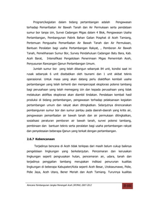 Program/kegiatan       dalam     bidang    pertambangan            adalah         Pengawasan
terhadap Pemanfaatan Air Bawah Tanah dan Air Permukaan serta pendataan
sumur bor tanpa izin, Survei Cadangan Migas dalam 4 Blok, Pengawasan Usaha
Pertambangan, Pembangunan Pabrik Bahan Galian Posphat di Aceh Tamiang,
Pertemuan Pengusaha Pemanfaatan Air Bawah Tanah dan Air Permukaan,
Bantuan Peralatan bagi usaha Pertambangan Rakyat, , Pemboran Air Bawah
Tanah, Pemeliharaan Sumur Bor, Survey Pendahuluan Cadangan Batu Bara, Kab.
Aceh Barat,       Intensifikasi Pengelolaan Penerimaan Migas Pemerintah Aceh,
Penyusunan Rancangan Qanun Pertambangan Umum.
     Jumlah sumur bor yang telah dibangun sebanyak 84 unit, kondisi saat ini
rusak sebanyak 6 unit disebabkan oleh tsunami dan 1 unit akibat teknis
operasional. Untuk masa yang akan datang perlu diaktifkan kembali usaha
pertambangan yang telah terhenti dan mempercepat eksplorasi potensi tambang
bagi perusahaan yang telah memegang izin dan kepada perusahaan yang tidak
melakukan aktifitas eksplorasi akan diambil tindakan. Pendataan kembali hasil
produksi di bidang pertambangan, pengawasan terhadap pelaksanaan kegiatan
pertambangan umum dan rakyat akan ditingkatkan. Selanjutnya direncanakan
pembangunan sumur bor dan sumur pantau pada daerah-daerah yang kritis air,
pengawasan pemanfaatan air bawah tanah dan air permukaan ditingkatkan,
sosialisasi peraturan pemboran air bawah tanah, survei potensi tambang,
pembinaan dan bantuan teknis serta peralatan bagi usaha pertambangan rakyat
dan penyelesaian beberapa Qanun yang terkait dengan pertambangan.

2.6.7 Kebencanaan

      Terjadinya bencana di Aceh tidak terlepas dari masih belum cukup baiknya
pengelolaan     lingkungan     yang    berkelanjutan.        Pencemaran          dan    kerusakan
lingkungan seperti pengrusakan hutan, pencemaran air, udara, tanah dan
terjadinya    penggalian     tambang      merupakan          indikasi     penurunan       kualitas
lingkungan di beberapa Kabupaten/Kota seperti Aceh Besar, Lhokseumawe, Pidie,
Pidie Jaya, Aceh Utara, Bener Meriah dan Aceh Tamiang. Turunnya kualitas



Rencana Pembangunan Jangka Menengah Aceh (RPJMA) 2007-2012                                  II-102
 