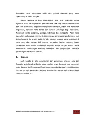 lingkungan     dapat    merupakan      salah    satu   potensi   ancaman   yang   harus
diperhitungkan sedini mungkin.

      Potensi bencana di Aceh diprediksikan tidak akan berkurang secara
signifikan. Pada dasarnya semua jenis bencana, baik yang disebabkan oleh alam
dan non alam selalu berpotensi mengancam kehidupan,korban jiwa, kerusakan
lingkungan, kerugian harta benda dan dampak psikologis bagi masyarakat.
Mengingat kondisi geografis, geologis, hidrologis dan demografis           Aceh maka
diperlukan suatu upaya menyeluruh dalam rangka penanggulangan bencana, baik
ketika bencana itu terjadi, sudah terjadi, maupun bencana yang berpotensi di
masa yang akan datang. Hal tersebut merupakan bentuk tanggung jawab
pemerintah Aceh dalam melindungi segenap warga dengan tujuan untuk
memberikan perlindungan terhadap kehidupan dan penghidupan, termasuk
perlindungan atas korban bencana.


1.    Geologis

      Aceh berada di jalur penunjaman dari pertemuan lempeng Asia dan
Australia, serta berada di bagian ujung patahan besar Sumatera yang membelah
pulau Sumatra dari Aceh sampai Selat Sunda; menyebabkan Aceh memiliki catatan
bencana geologis yang cukup panjang. Kejadian bencana geologis di Aceh dapat
dilihat di Gambar II.1.




Rencana Pembangunan Jangka Menengah Aceh (RPJMA) 2007-2012                        II-103
 