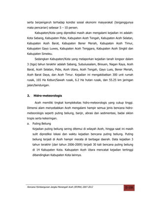 serta berpengaruh terhadap kondisi sosial ekonomi masyarakat (terganggunya
mata pencarian) sebesar 5 – 10 persen.
      Kabupaten/Kota yang diprediksi masih akan mengalami kejadian ini adalah:
Kota Sabang, Kabupaten Pidie, Kabupaten Aceh Tengah, Kabupaten Aceh Selatan,
Kabupaten Aceh Barat, Kabupaten Bener Meriah, Kabupaten Aceh Timur,
Kabupaten Gayo Luwes, Kabupaten Aceh Tenggara, Kabupaten Aceh Singkil dan
Kabupaten Simeleu.
      Sedangkan Kabupaten/Kota yang melaporkan kejadian tanah longsor dalam
3 (tiga) tahun terakhir adalah Sabang, Subulussalam, Bireuen, Nagan Raya, Aceh
Barat, Aceh Selatan, Pidie, Aceh Utara, Aceh Tengah, Gayo Lues, Bener Meriah,
Aceh Barat Daya, dan Aceh Timur. Kejadian ini mengakibatkan 300 unit rumah
rusak, 165 Ha Kebun/Sawah rusak, 6.2 Ha hutan rusak, dan 55.25 km jaringan
jalan/bendungan.


2.   Hidro-meteorologis

      Aceh memiliki tingkat kompleksitas hidro-meteorologis yang cukup tinggi.
Dimensi alam menyebabkan Aceh mengalami hampir semua jenis bencana hidro-
meteorologis seperti puting beliung, banjir, abrasi dan sedimentasi, badai siklon
tropis serta kekeringan.
a.   Puting Beliung
     Kejadian puting beliung sering ditemui di wilayah Aceh, hingga saat ini masih
     sulit diprediksi lokasi dan waktu kejadian bencana puting beliung. Puting
     beliung terjadi di Aceh hampir merata di berbagai daerah. Data kejadian 3
     tahun terakhir (dari tahun 2006-2009) terjadi 30 kali bencana puting beliung
     di 14 Kabupaten Kota. Kabupaten Aceh Utara mencatat kejadian tertinggi
     dibandingkan Kabupaten Kota lainnya.




Rencana Pembangunan Jangka Menengah Aceh (RPJMA) 2007-2012                 II-106
 
