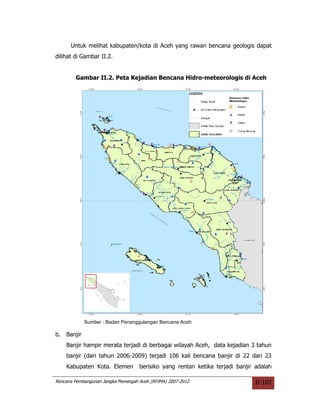 Untuk melihat kabupaten/kota di Aceh yang rawan bencana geologis dapat
dilihat di Gambar II.2.


        Gambar II.2. Peta Kejadian Bencana Hidro-meteorologis di Aceh




              Sumber : Badan Penanggulangan Bencana Aceh

b.   Banjir
     Banjir hampir merata terjadi di berbagai wilayah Aceh, data kejadian 3 tahun
     banjir (dari tahun 2006-2009) terjadi 106 kali bencana banjir di 22 dari 23
     Kabupaten Kota. Elemen         berisiko yang rentan ketika terjadi banjir adalah

Rencana Pembangunan Jangka Menengah Aceh (RPJMA) 2007-2012                    II-107
 