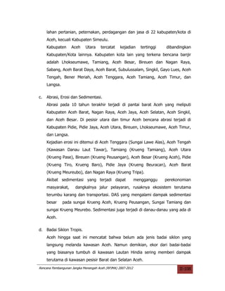 lahan pertanian, peternakan, perdagangan dan jasa di 22 kabupaten/kota di
     Aceh, kecuali Kabupaten Simeulu.
     Kabupaten      Aceh    Utara     tercatat    kejadian      tertinggi   dibandingkan
     Kabupaten/Kota lainnya. Kabupaten kota lain yang terkena bencana banjir
     adalah Lhokseumawe, Tamiang, Aceh Besar, Bireuen dan Nagan Raya,
     Sabang, Aceh Barat Daya, Aceh Barat, Subulussalam, Singkil, Gayo Lues, Aceh
     Tengah, Bener Meriah, Aceh Tenggara, Aceh Tamiang, Aceh Timur, dan
     Langsa.


c.   Abrasi, Erosi dan Sedimentasi.
     Abrasi pada 10 tahun terakhir terjadi di pantai barat Aceh yang meliputi
     Kabupaten Aceh Barat, Nagan Raya, Aceh Jaya, Aceh Selatan, Aceh Singkil,
     dan Aceh Besar. Di pesisir utara dan timur Aceh bencana abrasi terjadi di
     Kabupaten Pidie, Pidie Jaya, Aceh Utara, Bireuen, Lhokseumawe, Aceh Timur,
     dan Langsa.
     Kejadian erosi ini ditemui di Aceh Tenggara (Sungai Lawe Alas), Aceh Tengah
     (Kawasan Danau Laut Tawar), Tamiang (Krueng Tamiang), Aceh Utara
     (Krueng Pase), Bireuen (Krueng Peusangan), Aceh Besar (Krueng Aceh), Pidie
     (Krueng Tiro, Krueng Baro), Pidie Jaya (Krueng Beuracan), Aceh Barat
     (Krueng Meureubo), dan Nagan Raya (Krueng Tripa).
     Akibat sedimentasi yang terjadi dapat                   mengganggu     perekonomian
     masyarakat,      dangkalnya jalur pelayaran, rusaknya ekosistem terutama
     terumbu karang dan transportasi. DAS yang mengalami dampak sedimentasi
     besar     pada sungai Krueng Aceh, Krueng Peusangan, Sungai Tamiang dan
     sungai Krueng Meurebo. Sedimentasi juga terjadi di danau-danau yang ada di
     Aceh.


d.   Badai Siklon Tropis.
     Aceh hingga saat ini mencatat bahwa belum ada jenis badai siklon yang
     langsung melanda kawasan Aceh. Namun demikian, ekor dari badai-badai
     yang biasanya tumbuh di kawasan Lautan Hindia sering memberi dampak
     terutama di kawasan pesisir Barat dan Selatan Aceh.
Rencana Pembangunan Jangka Menengah Aceh (RPJMA) 2007-2012                        II-108
 
