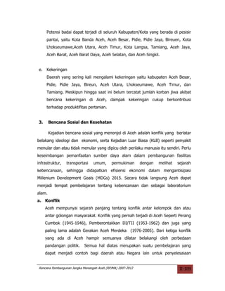 Potensi badai dapat terjadi di seluruh Kabupaten/Kota yang berada di pesisir
     pantai, yaitu Kota Banda Aceh, Aceh Besar, Pidie, Pidie Jaya, Bireuen, Kota
     Lhokseumawe,Aceh Utara, Aceh Timur, Kota Langsa, Tamiang, Aceh Jaya,
     Aceh Barat, Aceh Barat Daya, Aceh Selatan, dan Aceh Singkil.


e.   Kekeringan
     Daerah yang sering kali mengalami kekeringan yaitu kabupaten Aceh Besar,
     Pidie, Pidie Jaya, Bireun, Aceh Utara, Lhokseumawe, Aceh Timur, dan
     Tamiang. Meskipun hingga saat ini belum tercatat jumlah korban jiwa akibat
     bencana kekeringan di Aceh, dampak kekeringan cukup berkontribusi
     terhadap produktifitas pertanian.


3.      Bencana Sosial dan Kesehatan

        Kejadian bencana sosial yang menonjol di Aceh adalah konflik yang berlatar
belakang ideologi dan ekonomi, serta Kejadian Luar Biasa (KLB) seperti penyakit
menular dan atau tidak menular yang dipicu oleh perilaku manusia itu sendiri. Perlu
keseimbangan pemanfaatan sumber daya alam dalam pembangunan fasilitas
infrastruktur,   transportasi    umum,      permukiman       dengan   melihat   sejarah
kebencanaan, sehingga didapatkan efisiensi ekonomi dalam mengantisipasi
Millenium Development Goals (MDGs) 2015. Secara tidak langsung Aceh dapat
menjadi tempat pembelajaran tentang kebencanaan dan sebagai laboratorium
alam.
a. Konflik
     Aceh mempunyai sejarah panjang tentang konflik antar kelompok dan atau
     antar golongan masyarakat. Konflik yang pernah terjadi di Aceh Seperti Perang
     Cumbok (1945-1946), Pemberontakkan DI/TII (1953-1962) dan juga yang
     paling lama adalah Gerakan Aceh Merdeka (1976-2005). Dari ketiga konflik
     yang ada di Aceh hampir semuanya dilatar belakangi oleh perbedaan
     pandangan politik.     Semua hal diatas merupakan suatu pembelajaran yang
     dapat menjadi contoh bagi daerah atau Negara lain untuk penyelesaiaan


Rencana Pembangunan Jangka Menengah Aceh (RPJMA) 2007-2012                       II-109
 