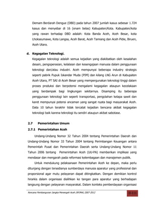 Demam Berdarah Dengue (DBD) pada tahun 2007 jumlah kasus sebesar 1.724
   kasus dan menyebar di 16 (enam belas) Kabupaten/Kota. Kabupaten/kota
   yang rawan terhadap DBD adalah: Kota Banda Aceh, Aceh Besar, kota
   Lhokseumawe, Kota Langsa, Aceh Barat, Aceh Tamiang dan Aceh Pidie, Biruen,
   Aceh Utara.


d. Kegagalan Teknologi.
   Kegagalan teknologi adalah semua kejadian yang diakibatkan oleh kesalahan
   desain, pengoperasian, kelalaian dan kesengajaan manusia dalam penggunaan
   teknologi dan/atau industri. Aceh mempunyai beberapa industry strategis
   seperti pabrik Pupuk Iskandar Muda (PIM) dan kilang LNG Arun di Kabupaten
   Aceh Utara, PT SAI di Aceh Besar yang mempergunakan teknologi tinggi dalam
   proses produksi dan berpotensi mengalami kegagalan ataupun kecelakaan
   yang berdampak bagi lingkungan sekitarnya. Disamping itu beberapa
   penggunaan teknologi lain seperti transportasi, pengolahan kelapa sawit dan
   karet mempunyai potensi ancaman yang sangat nyata bagi masyarakat Aceh.
   Data 10 tahun terakhir tidak tercatat kejadian bencana akibat kegagalan
   teknologi baik karena teknologi itu sendiri ataupun akibat sabotase.


2.7     Pemerintahan Umum

2.7.1 Pemerintahan Aceh

      Undang-Undang Nomor 32 Tahun 2004 tentang Pemerintahan Daerah dan
Undang-Undang Nomor 33 Tahun 2004 tentang Perimbangan Keuangan antara
Pemerintah Pusat dan Pemerintahan Daerah serta Undang-Undang Nomor 11
Tahun 2006 tentang         Pemerintahan Aceh (UU-PA) memberikan implikasi yang
mendasar dan mengarah pada reformasi kelembagaan dan manajemen publik.
      Untuk mendukung pelaksanaan Pemerintahan Aceh ke depan, maka perlu
ditunjang dengan tersedianya sumberdaya manusia aparatur yang profesional dan
proporsional agar mutu pelayanan dapat ditingkatkan. Dengan demikian kontrol
hirarkis dalam organisasi dialihkan ke tangan para aparatur yang berhadapan
langsung dengan pelayanan masyarakat. Dalam konteks pemberdayaan organisasi

Rencana Pembangunan Jangka Menengah Aceh (RPJMA) 2007-2012                II-111
 
