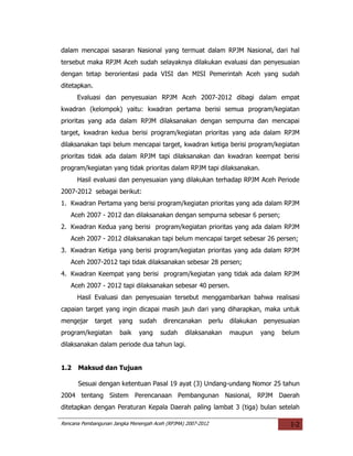 dalam mencapai sasaran Nasional yang termuat dalam RPJM Nasional, dari hal
tersebut maka RPJM Aceh sudah selayaknya dilakukan evaluasi dan penyesuaian
dengan tetap berorientasi pada VISI dan MISI Pemerintah Aceh yang sudah
ditetapkan.
      Evaluasi dan penyesuaian RPJM Aceh 2007-2012 dibagi dalam empat
kwadran (kelompok) yaitu: kwadran pertama berisi semua program/kegiatan
prioritas yang ada dalam RPJM dilaksanakan dengan sempurna dan mencapai
target, kwadran kedua berisi program/kegiatan prioritas yang ada dalam RPJM
dilaksanakan tapi belum mencapai target, kwadran ketiga berisi program/kegiatan
prioritas tidak ada dalam RPJM tapi dilaksanakan dan kwadran keempat berisi
program/kegiatan yang tidak prioritas dalam RPJM tapi dilaksanakan.
      Hasil evaluasi dan penyesuaian yang dilakukan terhadap RPJM Aceh Periode
2007-2012 sebagai berikut:
1. Kwadran Pertama yang berisi program/kegiatan prioritas yang ada dalam RPJM
   Aceh 2007 - 2012 dan dilaksanakan dengan sempurna sebesar 6 persen;
2. Kwadran Kedua yang berisi program/kegiatan prioritas yang ada dalam RPJM
   Aceh 2007 - 2012 dilaksanakan tapi belum mencapai target sebesar 26 persen;
3. Kwadran Ketiga yang berisi program/kegiatan prioritas yang ada dalam RPJM
   Aceh 2007-2012 tapi tidak dilaksanakan sebesar 28 persen;
4. Kwadran Keempat yang berisi program/kegiatan yang tidak ada dalam RPJM
   Aceh 2007 - 2012 tapi dilaksanakan sebesar 40 persen.
      Hasil Evaluasi dan penyesuaian tersebut menggambarkan bahwa realisasi
capaian target yang ingin dicapai masih jauh dari yang diharapkan, maka untuk
mengejar      target   yang   sudah     direncanakan         perlu   dilakukan   penyesuaian
program/kegiatan       baik   yang     sudah    dilaksanakan         maupun      yang   belum
dilaksanakan dalam periode dua tahun lagi.


1.2   Maksud dan Tujuan

      Sesuai dengan ketentuan Pasal 19 ayat (3) Undang-undang Nomor 25 tahun
2004 tentang Sistem Perencanaan Pembangunan Nasional, RPJM Daerah
ditetapkan dengan Peraturan Kepala Daerah paling lambat 3 (tiga) bulan setelah

Rencana Pembangunan Jangka Menengah Aceh (RPJMA) 2007-2012                                I-2
 