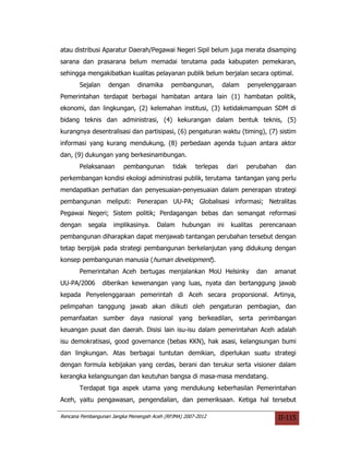 atau distribusi Aparatur Daerah/Pegawai Negeri Sipil belum juga merata disamping
sarana dan prasarana belum memadai terutama pada kabupaten pemekaran,
sehingga mengakibatkan kualitas pelayanan publik belum berjalan secara optimal.
       Sejalan      dengan    dinamika      pembangunan,        dalam     penyelenggaraan
Pemerintahan terdapat berbagai hambatan antara lain (1) hambatan politik,
ekonomi, dan lingkungan, (2) kelemahan institusi, (3) ketidakmampuan SDM di
bidang teknis dan administrasi, (4) kekurangan dalam bentuk teknis, (5)
kurangnya desentralisasi dan partisipasi, (6) pengaturan waktu (timing), (7) sistim
informasi yang kurang mendukung, (8) perbedaan agenda tujuan antara aktor
dan, (9) dukungan yang berkesinambungan.
       Pelaksanaan       pembangunan        tidak    terlepas      dari   perubahan     dan
perkembangan kondisi ekologi administrasi publik, terutama tantangan yang perlu
mendapatkan perhatian dan penyesuaian-penyesuaian dalam penerapan strategi
pembangunan meliputi: Penerapan UU-PA; Globalisasi informasi; Netralitas
Pegawai Negeri; Sistem politik; Perdagangan bebas dan semangat reformasi
dengan     segala    implikasinya.    Dalam     hubungan     ini    kualitas   perencanaan
pembangunan diharapkan dapat menjawab tantangan perubahan tersebut dengan
tetap berpijak pada strategi pembangunan berkelanjutan yang didukung dengan
konsep pembangunan manusia (human development).
       Pemerintahan Aceh bertugas menjalankan MoU Helsinky                     dan   amanat
UU-PA/2006       diberikan kewenangan yang luas, nyata dan bertanggung jawab
kepada Penyelenggaraan pemerintah di Aceh secara proporsional. Artinya,
pelimpahan tanggung jawab akan diikuti oleh pengaturan pembagian, dan
pemanfaatan sumber daya nasional yang berkeadilan, serta perimbangan
keuangan pusat dan daerah. Disisi lain isu-isu dalam pemerintahan Aceh adalah
isu demokratisasi, good governance (bebas KKN), hak asasi, kelangsungan bumi
dan lingkungan. Atas berbagai tuntutan demikian, diperlukan suatu strategi
dengan formula kebijakan yang cerdas, berani dan terukur serta visioner dalam
kerangka kelangsungan dan keutuhan bangsa di masa-masa mendatang.
       Terdapat tiga aspek utama yang mendukung keberhasilan Pemerintahan
Aceh, yaitu pengawasan, pengendalian, dan pemeriksaan. Ketiga hal tersebut

Rencana Pembangunan Jangka Menengah Aceh (RPJMA) 2007-2012                            II-115
 