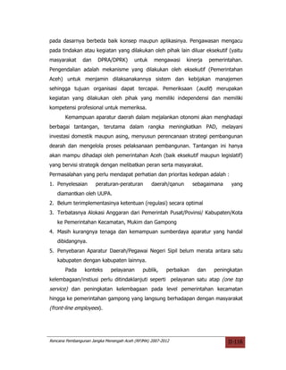 pada dasarnya berbeda baik konsep maupun aplikasinya. Pengawasan mengacu
pada tindakan atau kegiatan yang dilakukan oleh pihak lain diluar eksekutif (yaitu
masyarakat      dan    DPRA/DPRK)        untuk    mengawasi     kinerja    pemerintahan.
Pengendalian adalah mekanisme yang dilakukan oleh eksekutif (Pemerintahan
Aceh) untuk menjamin dilaksanakannya sistem dan kebijakan manajemen
sehingga tujuan organisasi dapat tercapai. Pemeriksaan (audit) merupakan
kegiatan yang dilakukan oleh pihak yang memiliki independensi dan memiliki
kompetensi profesional untuk memeriksa.
       Kemampuan aparatur daerah dalam mejalankan otonomi akan menghadapi
berbagai tantangan, terutama dalam rangka meningkatkan PAD, melayani
investasi domestik maupun asing, menyusun perencanaan strategi pembangunan
dearah dan mengelola proses pelaksanaan pembangunan. Tantangan ini hanya
akan mampu dihadapi oleh pemerintahan Aceh (baik eksekutif maupun legislatif)
yang bervisi strategik dengan melibatkan peran serta masyarakat.
Permasalahan yang perlu mendapat perhatian dan prioritas kedepan adalah :
1. Penyelesaian       peraturan-peraturan        daerah/qanun       sebagaimana    yang
   diamantkan oleh UUPA.
2. Belum terimplementasinya ketentuan (regulasi) secara optimal
3. Terbatasnya Alokasi Anggaran dari Pemerintah Pusat/Povinsi/ Kabupaten/Kota
   ke Pemerintahan Kecamatan, Mukim dan Gampong
4. Masih kurangnya tenaga dan kemampuan sumberdaya aparatur yang handal
   dibidangnya.
5. Penyebaran Aparatur Daerah/Pegawai Negeri Sipil belum merata antara satu
   kabupaten dengan kabupaten lainnya.
       Pada      konteks     pelayanan       publik,    perbaikan    dan    peningkatan
kelembagaan/instiusi perlu ditindaklanjuti seperti pelayanan satu atap (one top
service) dan peningkatan kelembagaan pada level pemerintahan kecamatan
hingga ke pemerintahan gampong yang langsung berhadapan dengan masyarakat
(front-line employees).




Rencana Pembangunan Jangka Menengah Aceh (RPJMA) 2007-2012                        II-116
 