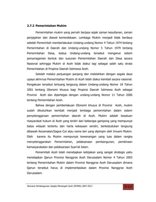 2.7.2 Pemerintahan Mukim

       Pemerintahan mukim yang pernah berjaya sejak zaman kesultanan, zaman
penjajahan dan diawal kemerdekaan. Lembaga Mukim menjadi tidak berdaya
setelah Pemerintah memberlakukan Undang-undang Nomor 4 Tahun 1974 tentang
Pemerintahan di Daerah dan Undang-undang Nomor 5 Tahun 1979 tentang
Pemerintahan      Desa,     kedua     Undang-undang          tersebut   menganut   sistem
penyeragaman bentuk dan susunan Pemerintahan Daerah dan Desa secara
Nasional sehingga Mukim di Aceh tidak diakui lagi sebagai salah satu strata
Pemerintahan di Propinsi Daerah Istimewa Aceh.
       Setelah melalui perjuangan panjang dan melelahkan dengan segala daya
upaya akhirnya Pemerintahan Mukim di Aceh telah diakui kembali secara nasional.
Pengakuan tersebut tertuang langsung dalam Undang-undang Nomor 18 Tahun
2001 tentang Otonomi khusus bagi Propinsi Daerah Istimewa Aceh sebagai
Provinsi    Aceh dan dipertegas dengan undang-undang Nomor 11 Tahun 2006
tentang Pemerintahan Aceh.
       Bahwa dengan pemberlakuan Otonomi khusus di Provinsi                  Aceh, mukim
sudah dikukuhkan kembali menjadi lembaga pemerintahan dalam sistem
penyelenggaraan pemerintahan daerah di Aceh. Mukim adalah kesatuan
masyarakat hukum di Aceh yang terdiri dari beberapa gampong yang mempunyai
batas wilayah tertentu dan harta kekayaan sendiri, berkedudukan langsung
dibawah Kecamatan/Sagoe Cut atau nama lain yang dipimpin oleh Imuem Mukim.
Oleh       karena itu Mukim mempunyai kewenangan yang luas dalam rangka
menyelenggarakan        Pemerintahan,       pelaksanaan       pembangunan,    pembinaan
kemasyarakatan dan pelaksanaan Syari’at Islam.
       Pemerintah Aceh telah menetapkan kebijakan yang sangat strategis yaitu
menetapkan Qanun Provinsi Nanggroe Aceh Darussalam Nomor 4 Tahun 2003
tentang Pemerintahan Mukim dalam Provinsi Nanggroe Aceh Darussalam dimana
Qanun tersebut harus di implementasikan dalam Provinsi Nanggroe Aceh
Darussalam.



Rencana Pembangunan Jangka Menengah Aceh (RPJMA) 2007-2012                         II-117
 