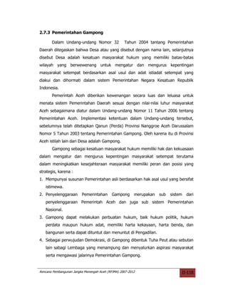 2.7.3 Pemerintahan Gampong

       Dalam Undang-undang Nomor 32                Tahun 2004 tantang Pemerintahan
Daerah ditegaskan bahwa Desa atau yang disebut dengan nama lain, selanjutnya
disebut Desa adalah kesatuan masyarakat hukum yang memiliki batas-batas
wilayah yang berwewenang untuk mengatur dan mengurus kepentingan
masyarakat setempat berdasarkan asal usul dan adat istiadat setempat yang
diakui dan dihormati dalam sistem Pemerintahan Negara Kesatuan Republik
Indonesia.
       Pemerintah Aceh diberikan kewenangan secara luas dan leluasa untuk
menata sistem Pemerintahan Daerah sesuai dengan nilai-nilai luhur masyarakat
Aceh sebagaimana diatur dalam Undang-undang Nomor 11 Tahun 2006 tentang
Pemerintahan Aceh. Implementasi ketentuan dalam Undang-undang tersebut,
sebelumnya telah ditetapkan Qanun (Perda) Provinsi Nanggroe Aceh Darussalam
Nomor 5 Tahun 2003 tentang Pemerintahan Gampong. Oleh karena itu di Provinsi
Aceh istilah lain dari Desa adalah Gampong.
       Gampong sebagai kesatuan masyarakat hukum memiliki hak dan kekuasaan
dalam mengatur dan mengurus kepentingan masyarakat setempat terutama
dalam meningkatkan kesejahteraan masyarakat memiliki peran dan posisi yang
strategis, karena :
1. Mempunyai susunan Pemerintahan asli berdasarkan hak asal usul yang bersifat
   istimewa.
2. Penyelenggaraan       Pemerintahan       Gampong      merupakan   sub   sistem   dari
   penyelenggaraan Pemerintah Aceh dan juga sub sistem Pemerintahan
   Nasional.
3. Gampong dapat melakukan perbuatan hukum, baik hukum politik, hukum
   perdata maupun hukum adat, memiliki harta kekayaan, harta benda, dan
   bangunan serta dapat dituntut dan menuntut di Pengadilan.
4. Sebagai perwujudan Demokrasi, di Gampong dibentuk Tuha Peut atau sebutan
   lain sabagi Lembaga yang menampung dan menyalurkan aspirasi masyarakat
   serta mengawasi jalannya Pemerintahan Gampong.


Rencana Pembangunan Jangka Menengah Aceh (RPJMA) 2007-2012                      II-118
 