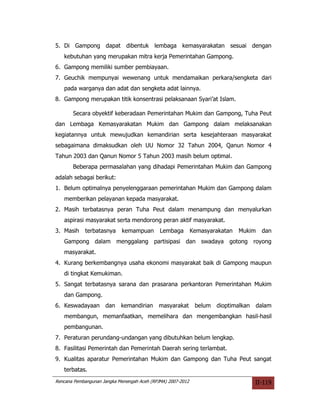 5. Di Gampong dapat dibentuk lembaga kemasyarakatan sesuai dengan
   kebutuhan yang merupakan mitra kerja Pemerintahan Gampong.
6. Gampong memiliki sumber pembiayaan.
7. Geuchik mempunyai wewenang untuk mendamaikan perkara/sengketa dari
   pada warganya dan adat dan sengketa adat lainnya.
8. Gampong merupakan titik konsentrasi pelaksanaan Syari’at Islam.

       Secara obyektif keberadaan Pemerintahan Mukim dan Gampong, Tuha Peut
dan Lembaga Kemasyarakatan Mukim dan Gampong dalam melaksanakan
kegiatannya untuk mewujudkan kemandirian serta kesejahteraan masyarakat
sebagaimana dimaksudkan oleh UU Nomor 32 Tahun 2004, Qanun Nomor 4
Tahun 2003 dan Qanun Nomor 5 Tahun 2003 masih belum optimal.
       Beberapa permasalahan yang dihadapi Pemerintahan Mukim dan Gampong
adalah sebagai berikut:
1. Belum optimalnya penyelenggaraan pemerintahan Mukim dan Gampong dalam
   memberikan pelayanan kepada masyarakat.
2. Masih terbatasnya peran Tuha Peut dalam menampung dan menyalurkan
   aspirasi masyarakat serta mendorong peran aktif masyarakat.
3. Masih    terbatasnya     kemampuan        Lembaga         Kemasyarakatan   Mukim   dan
   Gampong dalam menggalang partisipasi dan swadaya gotong royong
   masyarakat.
4. Kurang berkembangnya usaha ekonomi masyarakat baik di Gampong maupun
   di tingkat Kemukiman.
5. Sangat terbatasnya sarana dan prasarana perkantoran Pemerintahan Mukim
   dan Gampong.
6. Keswadayaan dan          kemandirian     masyarakat        belum dioptimalkan   dalam
   membangun, memanfaatkan, memelihara dan mengembangkan hasil-hasil
   pembangunan.
7. Peraturan perundang-undangan yang dibutuhkan belum lengkap.
8. Fasilitasi Pemerintah dan Pemerintah Daerah sering terlambat.
9. Kualitas aparatur Pemerintahan Mukim dan Gampong dan Tuha Peut sangat
   terbatas.
Rencana Pembangunan Jangka Menengah Aceh (RPJMA) 2007-2012                         II-119
 