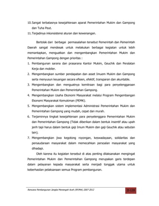 10. Sangat terbatasnya kesejahteraan aparat Pemerintahan Mukim dan Gampong
   dan Tuha Peut.
11. Terjadinya inkonsistensi aturan dan kewenangan.


       Bertolak dari berbagai permasalahan tersebut Pemerintah dan Pemerintah
Daerah sangat mendesak untuk melakukan berbagai kegiatan untuk lebih
memantapkan, menguatkan dan mengembangkan Pemerintahan Mukim dan
Pemerintahan Gampong dengan prioritas :
1. Pembangunan sarana dan prasarana Kantor Mukim, Geuchik dan Peralatan
   Kerja dan mobiler.
2. Mengembangkan sumber pendapatan dan asset Imuem Mukim dan Gampong
   serta menyusun keuangan secara efisien, efektif, transparan dan akuntable.
3. Mengembangkan dan menguatnya kemitraan bagi para penyelenggaraan
   Pemerintahan Mukim dan Pemerintahan Gampong.
4. Mengembangkan Usaha Ekonomi Masyarakat melalui Program Pengembangan
   Ekonomi Masyarakat Kemukiman (PEMK).
5. Mengembangkan sistem implementasi Administrasi Pemerintahan Mukim dan
   Pemerintahan Gampong yang mudah, cepat dan murah.
6. Terjaminnya tingkat kesejahteraan para penyelenggara Pemerintahan Mukim
   dan Pemerintahan Gampong (Tidak diberikan dalam bentuk insentif atau upah
   jerih tapi harus dalam bentuk gaji Imum Mukim dan gaji Geuchik atau sebutan
   lain).
7. Mengembangkan jiwa kegotong royongan, keswadayaan, solidaritas dan
   persaudaraan masyarakat dalam memecahkan persoalan masyarakat yang
   dihadapi.
       Oleh karena itu kegiatan tersebut di atas penting dilaksanakan mengingat
Pemerintahan Mukim dan Pemerintahan Gampong merupakan garis terdepan
dalam pelayanan kepada masyarakat serta menjadi tonggak utama untuk
keberhasilan pelaksanaan semua Program pembangunan.




Rencana Pembangunan Jangka Menengah Aceh (RPJMA) 2007-2012                II-120
 